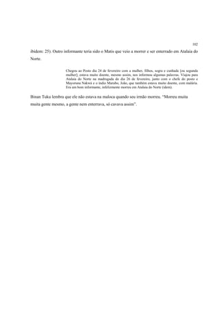 102

ibidem: 25). Outro informante teria sido o Matis que veio a morrer e ser enterrado em Atalaia do
Norte.

                    Chegou ao Posto dia 24 de fevereiro com a mulher, filhos, sogra e cunhada [ou segunda
                    mulher]; estava muito doente, mesmo assim, nos informou algumas palavras. Viajou para
                    Atalaia do Norte na madrugada do dia 26 de fevereiro, junto com o chefe do posto e
                    Mayoruna Nakwá e o índio Marubo, João, que também estava muito doente, com malária.
                    Era um bom informante, infelizmente morreu em Atalaia do Norte (idem).

Binan Tuku lembra que ele não estava na maloca quando seu irmão morreu. “Morreu muita
muita gente mesmo, a gente nem enterrava, só cavava assim”.
 