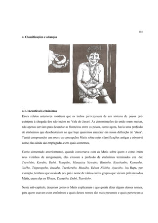 103

4. Classificações e alianças




4.1. Incontáveis etnônimos
Esses relatos anteriores mostram que os índios participavam de um sistema de povos pré-
existente à chegada dos não-índios no Vale do Javari. As denominações de então eram muitas,
não apenas serviam para desenhar as fronteiras entre os povos, como agora, havia uma profusão
de etnônimos que desobedeciam ao que hoje queremos encaixar em nossa definição de ‘etnia’.
Tentei compreender um pouco as concepções Matis sobre estas classificações antigas e observei
como elas ainda são empregadas e em quais contextos.

Como comentado anteriormente, quando conversava com os Matis sobre quem e como eram
seus vizinhos de antigamente, eles citavam a profusão de etnônimos terminados em -bo:
Tsawësbo, Korubo, Dubó, Txanpibo, Manaxixu Nawabo, Bissinbo, Kuesbanbo, Kamunbo,
Xaëbo, Txipurapobo, Inaiabo, Txenkerebo, Muxábo, Dëxan Nikitbo, Ayacobo. Iva Rapa, por
exemplo, lembrou que ouviu de seu pai o nome de vários outros grupos que viviam próximos dos
Matis, eram eles os Tëotan, Txanpibo, Dubó, Tsawësbo.

Neste sub-capítulo, descrevo como os Matis explicaram o que queria dizer alguns desses nomes,
para quem usavam estes etnônimos e quais destes nomes são mais presentes e quais pertencem a
 