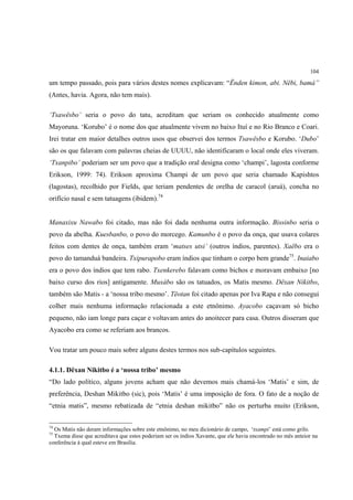 104

um tempo passado, pois para vários destes nomes explicavam: “Ënden kimon, abi. Nëbi, bamá”
(Antes, havia. Agora, não tem mais).

‘Tsawësbo’ seria o povo do tatu, acreditam que seriam os conhecido atualmente como
Mayoruna. ‘Korubo’ é o nome dos que atualmente vivem no baixo Ituí e no Rio Branco e Coari.
Irei tratar em maior detalhes outros usos que observei dos termos Tsawësbo e Korubo. ‘Dubo’
são os que falavam com palavras cheias de UUUU, não identificaram o local onde eles viveram.
‘Txanpibo’ poderiam ser um povo que a tradição oral designa como ‘champi’, lagosta conforme
Erikson, 1999: 74). Erikson aproxima Champi de um povo que seria chamado Kapishtos
(lagostas), recolhido por Fields, que teriam pendentes de orelha de caracol (aruá), concha no
orifício nasal e sem tatuagens (ibidem).74


Manaxixu Nawabo foi citado, mas não foi dada nenhuma outra informação. Bissinbo seria o
povo da abelha. Kuesbanbo, o povo do morcego. Kamunbo é o povo da onça, que usava colares
feitos com dentes de onça, também eram ‘matses utsi’ (outros índios, parentes). Xaëbo era o
povo do tamanduá bandeira. Txipurapobo eram índios que tinham o corpo bem grande75. Inaiabo
era o povo dos índios que tem rabo. Txenkerebo falavam como bichos e moravam embaixo [no
baixo curso dos rios] antigamente. Muxábo são os tatuados, os Matis mesmo. Dëxan Nikitbo,
também são Matis - a ‘nossa tribo mesmo’. Tëotan foi citado apenas por Iva Rapa e não consegui
colher mais nenhuma informação relacionada a este etnônimo. Ayacobo caçavam só bicho
pequeno, não iam longe para caçar e voltavam antes do anoitecer para casa. Outros disseram que
Ayacobo era como se referiam aos brancos.

Vou tratar um pouco mais sobre alguns destes termos nos sub-capítulos seguintes.

4.1.1. Dëxan Nikitbo é a ‘nossa tribo’ mesmo
“Do lado político, alguns jovens acham que não devemos mais chamá-los ‘Matis’ e sim, de
preferência, Deshan Mikitbo (sic), pois ‘Matis’ é uma imposição de fora. O fato de a noção de
“etnia matis”, mesmo rebatizada de “etnia deshan mikitbo” não os perturba muito (Erikson,

74
  Os Matis não deram informações sobre este etnônimo, no meu dicionário de campo, ‘txampi’ está como grilo.
75
  Txema disse que acreditava que estes poderiam ser os índios Xavante, que ele havia encontrado no mês anteior na
conferência à qual esteve em Brasília.
 