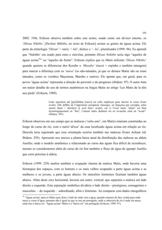 105

2002: 194). Erikson observa também sobre este termo, usado como um divisor interno, os
‘Dëxan Nikitbo’ [Deshan Mikitbo, no texto de Erikson] seriam as gentes de águas acima. Ele
parte da etimologia ‘Dëxan’ = nariz, ‘- kit’, deítico e ‘– bo’, pluralizador (1999: 96). Eu aprendi
que ‘Nekitbo’ era usado para estes e eles/elas, portanto Dëxan Nekitbo seria algo “aqueles de
águas acima76” ou “aqueles da frente”. Erikson explica que os Matis utilizam ‘Dëxan Nikitbo’
quando querem se diferenciar dos Korubo e ‘Muxabo’ (muxá = espinho e também tatuagem)
para marcar a diferença com os ‘nawa’ (os não-tatuados, já que os demais Matse são ou eram
tatuados, como os vizinhos Mayoruna, Marubo e outros). Ele aponta que, em geral, para os
povos ‘águas acima’ representa a direção do porvenir e do progresso (ibidem: 97). O autor trata
em maior detalhe do uso de termos anatômicos na língua Matis no artigo ‘Les Matis de la tête
aux pieds’ (Erikson, 1989).

                        Cette oposition taë [pé]/dëshan [nariz] est celle employee pour decrier le cours d’une
                        rivière. Elle diffère de l’opposition européene classique, en française par exemple, entre
                        amont (haut + derrière) et aval (bas+ avant), car si l’aval matis ‘taëmi’ est bien
                        étymologiquement en “bas”, l’amont matis deshami est en revanche situé en “avant”.
                        (ibidem: 293)

Erikson observou em seu campo que as malocas (‘xubu amë’, em Matis) estariam construídas ao
longo do curso do rio, com o nariz/‘dëxan’ da casa localizado águas acima em relação ao rio.
Descola teria registrado que essa orientação ocorria também nas malocas Jívaro Achuar (id.
Ibidem: 295). Apresento nos anexos a planta baixa atual da distribuição das malocas na aldeia
Aurélio, onde o modelo anatômico e relacionado ao curso das águas fica difícil de reconhecer,
mesmo se considerarmos além do curso do rio Ituí também o fluxo de água do igarapé Aurélio
que corre próximo à aldeia.

Erikson (1999: 229) analisa também a ocupação interna da maloca Matis, onde haveria uma
hierarquia dos espaços, com os homens e os mais velhos ocupando a parte águas acima e as
mulheres e os jovens, a parte águas abaixo. Os utensílios femininos ficariam também águas
abaixo. Além deste eixo horizontal, haveria um outro, vertical, que separaria a maloca em lado
direito e esquerdo. Esta separação simbólica dividiria o lado direito - prestigioso, consaguíneo e
masculino - do esquerdo – subordinado, afim e feminino. Ao comparar com dados etnográficos
76
  ‘Águas acima’ para os Matis quer dizer o lado de onde vem a água, quando estamos de face virada para onde
nasce o curso d’água, portanto não é igual ao que se usa em português, onde a cabeceira do rio é onde ele nasce,
onde fica o baixo rio. ‘Águas acima’ Matis é o “baixo rio” em português (Erikson, 1999: 97).
 