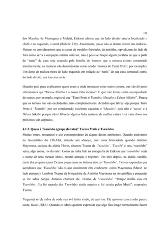 106

dos Marubo, de Montagner e Melatti, Erikson afirma que do lado direito estaria localizado o
chefe e do esquerdo, o xamã (ibidem: 230). Atualmente, quase não se dorme dentro das malocas.
Mesmo se considerarmos que as casas de modelo ribeirinho, de paxiúba, reproduzem do lado de
fora como seria a ocupação interna anterior, não é possível traçar algum paralelo de que a parte
do “nariz” da casa seja ocupada pela família do homem que a nomeia (como comentado
anteriormente, as malocas são denominadas como sendo ‘maloca de Tumi Preto’, por exemplo).
Um dono de maloca mora do lado esquerdo em relação ao “nariz” de sua casa comunal; outro,
do lado direito; um terceiro, atrás.

Quando pedi para explicarem quem eram e onde moravam estes outros povos, ouvi de diversos
informantes que “Dëxan Nikitbo é a nossa tribo mesmo”. E que este termo vinha acompanhado
de outros, por exemplo, registrei que “Tumi Preto é Tsatsibo, Muxabo e Dëxan Nikitbo”. Parece
que os termos não são excludentes, mas complementares. Acredito que talvez seja porque Tumi
Preto é ‘Tsatsibo’ por ser considerado excelente caçador; é ‘Muxabo’, pois não é ‘nawa’ e é
Dëxan Nikitbo porque não é filho de alguma linha materna de mulher cativa. Irei tratar disso nos
próximos sub-capítulos.

4.1.2. Quem é Tsawësbo (grupo do tatu)? Txema Matis é Tsawësbo
Muitas vezes, presenciei o uso contemporâneo de alguns destes etnônimos. Quando estávamos
na Assembléia do CIVAJA, durante um almoço, ouvi uma brincadeira quando Antônio
Mayoruna, cacique da aldeia Flores, chamou Txema de ‘Tsawësbo’. ‘Tsawës’ é tatu, ‘tsawësbo’
seria, algo como, ‘os do tatu’. Como eu tinha lido na etnografia do Erikson que ‘tsawësbo’ seria
o nome de uma metade Matis, prestei atenção e registrei. Um mês depois, na aldeia Aurélio,
certo dia perguntei para Txema quem eram ou tinham sido os ‘Tsawësbo’. Txema respondeu que
acreditava que ‘Tsawësbo’ são os que atualmente eles conhecem como Mayorunas (Matsé no
lado peruano). Lembrei Txema da brincadeira de Antônio Mayoruna na Assembléia e perguntei
se ele sabia porque Antônio chamara ele, Txema, de ‘Tsawësbo’. “Porque minha avó era
Tsawësbo. Ela foi raptada dos Tsawësbo ainda menina e foi criada pelos Matis”, respondeu
Txema.

Perguntei se ele sabia de onde sua avó tinha vindo, de qual rio. Ele apontou com a mão para o
oeste, falou UUUU. Quando os Matis querem expressar que algo fica longe normalmente fazem
 
