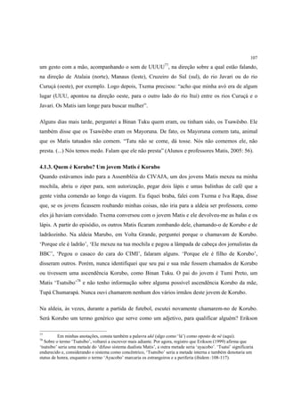 107

um gesto com a mão, acompanhando o som de UUUU77, na direção sobre a qual estão falando,
na direção de Atalaia (norte), Manaus (leste), Cruzeiro do Sul (sul), do rio Javari ou do rio
Curuçá (oeste), por exemplo. Logo depois, Txema precisou: “acho que minha avó era de algum
lugar (UUU, apontou na direção oeste, para o outro lado do rio Ituí) entre os rios Curuçá e o
Javari. Os Matis iam longe para buscar mulher”.

Alguns dias mais tarde, perguntei a Binan Tuku quem eram, ou tinham sido, os Tsawësbo. Ele
também disse que os Tsawësbo eram os Mayoruna. De fato, os Mayoruna comem tatu, animal
que os Matis tatuados não comem. “Tatu não se come, dá tosse. Nós não comemos ele, não
presta. (...) Nós temos medo. Falam que ele não presta” (Alunos e professores Matis, 2005: 56).

4.1.3. Quem é Korubo? Um jovem Matis é Korubo
Quando estávamos indo para a Assembléia do CIVAJA, um dos jovens Matis mexeu na minha
mochila, abriu o ziper para, sem autorização, pegar dois lápis e umas balinhas de café que a
gente vinha comendo ao longo da viagem. Eu fiquei braba, falei com Txema e Iva Rapa, disse
que, se os jovens ficassem roubando minhas coisas, não iria para a aldeia ser professora, como
eles já haviam convidado. Txema conversou com o jovem Matis e ele devolveu-me as balas e os
lápis. A partir do episódio, os outros Matis ficaram zombando dele, chamando-o de Korubo e de
ladrãozinho. Na aldeia Marubo, em Volta Grande, perguntei porque o chamavam de Korubo.
‘Porque ele é ladrão’, ‘Ele mexeu na tua mochila e pegou a lâmpada de cabeça dos jornalistas da
BBC’, ‘Pegou o casaco do cara do CIMI’, falaram alguns. ‘Porque ele é filho de Korubo’,
disseram outros. Porém, nunca identifiquei que seu pai e sua mãe fossem chamados de Korubo
ou tivessem uma ascendência Korubo, como Binan Tuku. O pai do jovem é Tumi Preto, um
Matis ‘Tsatsibo’78 e não tenho informação sobre alguma possível ascendência Korubo da mãe,
Tupá Chumarapá. Nunca ouvi chamarem nenhum dos vários irmãos deste jovem de Korubo.

Na aldeia, às vezes, durante a partida de futebol, escutei novamente chamarem-no de Korubo.
Será Korubo um termo genérico que serve como um adjetivo, para qualificar alguém? Erikson

77
          Em minhas anotações, consta também a palavra ukë (algo como ‘lá’) como oposto de në (aqui).
78
   Sobre o termo ‘Tsatsibo’, voltarei a escrever mais adiante. Por agora, registro que Erikson (1999) afirma que
‘tsatsibo’ seria uma metade do ‘difuso sistema dualista Matis’, a outra metade seria ‘ayacobo’. ‘Tsatsi’ significaria
endurecido e, considerando o sistema como concêntrico, ‘Tsatsibo’ seria a metade interna e também denotaria um
status de honra, enquanto o termo ‘Ayacobo’ marcaria os estrangeiros e a periferia (ibidem :108-117).
 