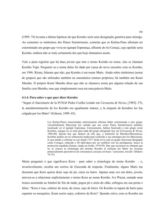 108

(1999: 74) levanta a última hipótese de que Korubo seria uma designação genérica para inimigo.
Ao comentar os etnônimos dos Panos Setentrionais, comenta que os Kulina-Pano afirmam ter
exterminado um grupo que vivia no igarapé Esperança, afluente do rio Curuçá, cujo apelido seria
Korubo, embora não se trate certamente dos que hoje chamamos assim.

Vale a pena registrar que há duas jovens que tem o termo Korubo no nome, elas se chamam
Korubo Tupá. Perguntei se o nome delas foi dado por causa do novo encontro com os Korubo,
em 1996. Riram, falaram que não, que Korubo é um nome Matis. Ainda sobre etnônimos (nome
de grupos) que são utilizados também na onomástica (nomes próprios), há também um Kuini
Marubo. O próprio Kuini Marubo disse que não se chamava assim por alguma relação de sua
família com Marubo, mas que simplesmente essa era uma palavra Matis.

4.1.4. Para saber o que quer dizer Korubo
“Segun el funcionario de la FUNAI Pedro Coelho (citado em Cavuscens & Neves, [1985]: 57),
la autodenominación de los Korubo era igualmente matses, y la etiqueta de Korubos les fue
colgada por los Matis” (Erikson, 1999: 65).

                    Los Kulina-Panos mencionados anteriormente afirman haber exterminado a otro grupo,
                    verosílmilmente Mayoruna [no sentido que uso como Panos Setentrionais] también,
                    localizado en el igarapé Esperança. Curiosamente, habían bautizado a este grupo como
                    Korubos, aunque no se trata para nada del grupo designado hoy así (Cavuscens & Neves,
                    1986:40). Quizás hay que deducir de ello que, a imitación de Marubos/Morunawas,
                    Korubos podría ser un sobrenome tradicional conferido a sus enemigos por los Mayorunas,
                    lo que tiende a cofirmar su uso desde 1737, fecha en la cual un grupo mayoruna designado
                    como Corugos, reducido a 40 individuos por un conflicto con los portugueses, buscó la
                    protección española (Zarate, citado en Grohs, 1974:59). Hay que reconocer no obstante que
                    no se conoce la etimologia del término Korubo al rechazar los Matis los lexemas
                    potencialmente peyorativos de consonancia cercana con kuru: ‘ceniciento; torcido’ (ibidem:
                    74-75).

Muito perguntei o que significava Koru - para saber a etimologia do termo Korubo                         - e,
invariavelmente, recebia um sorriso de Gioconda de resposta. Finalmente, alguns Matis me
disseram que Koru queria dizer sujo de pó, cinza ou barro. Apenas uma vez um deles, jovem,
atreveu-se a relacionar explicitamente o termo Koru ao nome Korubo. Iva Wassá, sentado num
tronco assistindo ao futebol de fim de tarde, pegou pó e areia do chão, esfregou em sua perna e
falou: “Koru é isso, coberto de areia, de cinza, sujo de barro. Os Korubo se tapam de barro para
espantar os mosquitos, ficam assim sujos, cobertos de Koru”. Quando estive com os Korubo em
 