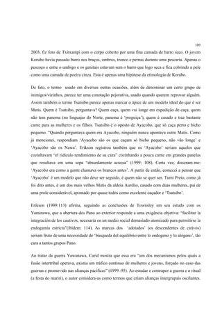 109

2003, fiz foto de Txitxampi com o corpo coberto por uma fina camada de barro seco. O jovem
Korubo havia passado barro nos braços, ombros, tronco e pernas durante uma pescaria. Apenas o
pescoço e entre o umbigo e os genitais estavam sem o barro que logo seca e fica cobrindo a pele
como uma camada de poeira cinza. Esta é apenas uma hipótese da etimologia de Korubo.

De fato, o termo usado em diversas outras ocasiões, além de denominar um certo grupo de
inimigos/vizinhos, parece ter uma conotação pejorativa, usado quando querem reprovar alguém.
Assim também o termo Tsatsibo parece apenas marcar o ápice de um modelo ideal do que é ser
Matis. Quem é Tsatsibo, perguntava? Quem caça, quem vai longe em expedição de caça, quem
não tem panema (no linguajar do Norte, panema é ‘preguiça’), quem é casado e traz bastante
carne para as mulheres e os filhos. Tsatsibo é o oposto de Ayacobo, que só caça perto e bicho
pequeno. “Quando perguntava quem era Ayacobo, ninguém nunca apontava outro Matis. Como
já mencionei, respondiam ‘Ayacobo são os que caçam só bicho pequeno, não vão longe’ e
‘Ayacobo são os Nawa’. Erikson registrou também que os ‘Ayacobo’ seriam aqueles que
cozinhavam “el ridículo rendimiento de su caza” cozinhando a pouca carne em grandes panelas
que resultava em uma sopa “absurdamente acuosa” (1999: 108). Certa vez, disseram-me:
‘Ayacobo era como a gente chamava os brancos antes’. A partir de então, comecei a pensar que
‘Ayacobo’ é um modelo que não deve ser seguido, é quem não se quer ser. Tumi Preto, como já
foi dito antes, é um dos mais velhos Matis da aldeia Aurélio, casado com duas mulheres, pai de
uma prole considerável, apontado por quase todos como excelente caçador e ‘Tsatsibo’.

Erikson (1999:113) afirma, seguindo as conclusões de Townsley em seu estudo com os
Yaminawa, que a abertura dos Pano ao exterior responde a uma exigência objetiva: “facilitar la
integración de los cautivos, necesaria en un medio social demasiado atomizado para permitirse la
endogamia estricta”(ibidem: 114). As marcas dos        ‘adotados’ (os descendentes de cativos)
seriam fruto de uma necessidade de ‘búsqueda del equilibrio entre lo endogeno y lo alógeno’, tão
cara a tantos grupos Pano.

Ao tratar da guerra Yawanawa, Carid mostra que essa era “um dos mecanismos pelos quais a
fusão intertribal operava, existia um tráfico contínuo de mulheres e jovens, forçado no caso das
guerras e promovido nas alianças pacíficas” (1999 :95). Ao estudar e contrapor a guerra e o ritual
(a festa do mariri), o autor considera-as como termos que criam alianças intergrupais oscilantes.
 