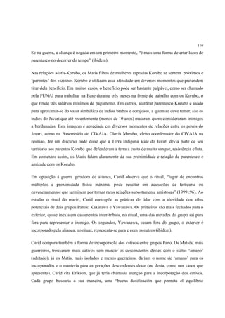 110

Se na guerra, a aliança é negada em um primeiro momento, “é mais uma forma de criar laços de
parentesco no decorrer do tempo” (ibidem).

Nas relações Matis-Korubo, os Matis filhos de mulheres raptadas Korubo se sentem próximos e
‘parentes’ dos vizinhos Korubo e utilizam essa afinidade em diversos momentos que pretendem
tirar dela benefício. Em muitos casos, o benefício pode ser bastante palpável, como ser chamado
pela FUNAI para trabalhar na Base durante três meses na frente de trabalho com os Korubo, o
que rende três salários mínimos de pagamento. Em outros, alardear parentesco Korubo é usado
para aproximar-se do valor simbólico de índios brabos e corajosos, a quem se deve temer, são os
índios do Javari que até recentemente (menos de 10 anos) mataram quem consideraram inimigos
a bordunadas. Esta imagem é apreciada em diversos momentos de relações entre os povos do
Javari, como na Assembléia do CIVAJA. Clóvis Marubo, eleito coordenador do CIVAJA na
reunião, fez um discurso onde disse que a Terra Indígena Vale do Javari devia parte de seu
território aos parentes Korubo que defenderam a terra a custo de muito sangue, resistência e luta.
Em contextos assim, os Matis falam claramente de sua proximidade e relação de parentesco e
amizade com os Korubo.

Em oposição à guerra geradora de aliança, Carid observa que o ritual, “lugar de encontros
múltiplos e proximidade física máxima, pode resultar em acusações de feitiçaria ou
envenenamentos que terminem por tornar raras relações supostamente amistosas” (1999 :96). Ao
estudar o ritual do mariri, Carid contrapõe as práticas de lidar com a alteridade dos afins
potenciais de dois grupos Panos: Kaxinawa e Yawanawa. Os primeiros são mais fechados para o
exterior, quase inexistem casamentos inter-tribais, no ritual, uma das metades do grupo sai para
fora para representar o inimigo. Os segundos, Yawanawa, casam fora do grupo, o exterior é
incorporado pela aliança, no ritual, representa-se para e com os outros (ibidem).

Carid compara também a forma de incorporação dos cativos entre grupos Pano. Os Matsés, mais
guerreiros, trouxeram mais cativos sem marcar os descendentes destes com o status ‘amano’
(adotado), já os Matis, mais isolados e menos guerreiros, dariam o nome de ‘amano’ para os
incorporados e o manteria para as gerações descendentes deste (ou desta, como nos casos que
apresento). Carid cita Erikson, que já teria chamado atenção para a incorporação dos cativos.
Cada grupo buscaria a sua maneira, uma “buena dosificación que permita el equilibrio
 