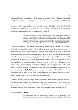 111

indispensable entre ‘lo de adentro’ y ‘lo de afuera’ (cf. Erikson, 1996). A alteridade é substância
vital da ontologia Pano em geral, seja o outro Inca, metade, nawa ou yuxim (Carid, 1999: 88-89).


Ao escrever sobre a propensão a incorporar pela guerra a alteridade, o autor do relatório de
identificação e delimitação da TI Vale do Javari, sublinha a importância do distanciamento
territorial entre os povos que nela vivem. Coutinho Jr. escreve:

                     Do ponto de vista prático, isso se traduz entre outras coisas pela propensão guerreira em
                     atacar os grupos indígenas vizinhos ou os não-índios próximos como forma de conseguir
                     mulheres e crianças, que são incorporadas ao seu próprio grupo social. A convivência entre
                     os diversos grupos do Javari, portanto, está regulada por um necessário distanciamento
                     territorial, aliás nem sempre suficiente como provam os já citados ataques aos Marubo e
                     Kulina (Pano) perpretados pelos Mayoruna no início da década de 60 (FUNAI, 1998: 115).

Para acrescentar outros exemplos da “necessidade de distanciamento territorial”, há os ataques
dos Korubo sobre os ribeirinhos e a própria cisão do grupo pequeno de contatados com os “em
isolamento”. Por outro lado, ao observar a realidade atual dos povos no Javari, é importante
notar que talvez a convivência entre os diversos grupos do Javari propicie não apenas ataques
entre eles, mas novas alianças, uma proximidade de parentesco que facilitaria a proximidade
territorial. Se os Matis trocam mulheres os Marubo do Rio Novo, como já pensaram fazer,
ambos poderiam viver ainda mais perto. O mesmo pode vir a ocorrer se os Matis casarem com
alguma Korubo, como também já foi proposto por Maya, considerada pelos Matis e pela FUNAI
como a ‘chefe dos Korubo’. Os dois jovens Matis para quem Manis Korubo foi oferecida para
casar acreditam que a FUNAI não deixaria isso acontecer, os chefes da FUNAI são contra os
casamentos entre os povos do Ituí. Estas alianças propostas envolvem não apenas dois povos –
Matis e Korubo, mas três, já que os Marubo também participam.

Com base em seus dados de campo entre os Yawanawa, Carid observa que estas relações –
guerra/rapto como geradora de futura aliança - são ainda mais complexas pois não envolvem
apenas dois grupos, ele trata de um exemplo onde há três grupos envolvidos no movimento
oscilatório de guerra, rapto de mulheres, criação de parentesco e alianças futuras (1999: 96).


4.2. Identidades e Vizinhos

                     El impresionante grado de esparcimiento geopolítico de los Mayorunas [Panos
                     Setentrionais] contemporáneos parece ser, a fin de cuentas, solo el pálido reflejo de una
 