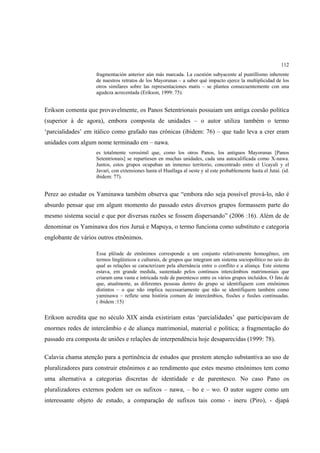 112
                    fragmentación anterior aún más marcada. La cuestión subyacente al puntillismo inherente
                    de nuestros retratos de los Mayorunas – a saber qué impacto ejerce la multiplicidad de los
                    otros similares sobre las representaciones matis – se plantea consecuentemente con una
                    agudeza acrecentada (Erikson, 1999: 75).


Erikson comenta que provavelmente, os Panos Setentrionais possuiam um antiga coesão política
(superior à de agora), embora composta de unidades – o autor utiliza também o termo
‘parcialidades’ em itálico como grafado nas crônicas (ibidem: 76) – que tudo leva a crer eram
unidades com algum nome terminado em – nawa.
                    es totalmente verosímil que, como los otros Panos, los antiguos Mayorunas [Panos
                    Setentrionais] se repartiesen en muchas unidades, cada una autocalificada como X-nawa.
                    Juntos, estos grupos ocupaban un inmenso territorio, concentrado entre el Ucayali y el
                    Javarí, con extensiones hasta el Huallaga al oeste y al este probablemente hasta el Jutaí. (id.
                    ibidem: 77).


Perez ao estudar os Yaminawa também observa que “embora não seja possível prová-lo, não é
absurdo pensar que em algum momento do passado estes diversos grupos formassem parte do
mesmo sistema social e que por diversas razões se fossem dispersando” (2006 :16). Além de de
denominar os Yaminawa dos rios Juruá e Mapuya, o termo funciona como substituto e categoria
englobante de vários outros etnônimos.

                    Essa plêiade de etnônimos corresponde a um conjunto relativamente homogêneo, em
                    termos lingüísticos e culturais, de grupos que integram um sistema sociopolítico no seio do
                    qual as relações se caracterizam pela alternância entre o conflito e a aliança. Este sistema
                    estava, em grande medida, sustentado pelos contínuos intercâmbios matrimoniais que
                    criaram uma vasta e intricada rede de parentesco entre os vários grupos incluídos. O fato de
                    que, atualmente, as diferentes pessoas dentro do grupo se identifiquem com etnônimos
                    distintos – o que não implica necessariamente que não se identifiquem também como
                    yaminawa – reflete uma história comum de intercâmbios, fissões e fusões continuadas.
                    ( ibidem :15)


Erikson acredita que no século XIX ainda existiriam estas ‘parcialidades’ que participavam de
enormes redes de intercâmbio e de aliança matrimonial, material e política; a fragmentação do
passado era composta de uniões e relações de interpendência hoje desaparecidas (1999: 78).

Calavia chama atenção para a pertinência de estudos que prestem atenção substantiva ao uso de
pluralizadores para construir etnônimos e ao rendimento que estes mesmo etnônimos tem como
uma alternativa a categorias discretas de identidade e de parentesco. No caso Pano os
pluralizadores externos podem ser os sufixos – nawa, – bo e – wo. O autor sugere como um
interessante objeto de estudo, a comparação de sufixos tais como - ineru (Piro), - djapá
 