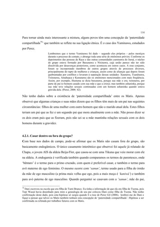 114

Para tornar ainda mais interessante a mistura, alguns povos têm uma concepção da ‘paternidade
compartilhada79’ que também se reflete na sua ligação étnica. É o caso dos Yaminawa, estudados
por Perez.
                        Lembremos que o termo Yaminawa foi dado – segundo eles próprios – pelos mestiços
                        durante o processo de contato, e abrange toda uma série de etnônimos prévios. Conforme os
                        depoimentos das pessoas de Raya e das outras comunidades yaminawa do Juruá, o núcleo
                        do grupo estava formado por Baxunawa e Nixinawa, cuja união parece não ter sido
                        dissolvida por desavenças posteriores, como aconteceu em outros casos. A esse conjunto,
                        foram se incorporando membros de outros grupos através de processos diversos,
                        principalmente do rapto de mulheres e crianças, assim como de alianças que depois foram
                        quebrantadas por conflitos e levaram à separação dessas unidades: Xaunawa, Txanënawa,
                        Txitonawa, Amahuaca e Kununawa são os etnônimos mencionados com mais freqüência.
                        Assim, por exemplo, Hustuma se dizia baxunawa, porque sua mãe o era; txitonawa, por
                        parte de pai (o homem casado com sua mãe e que a criou); mas também ashaninka, porque
                        sua mãe teve relações sexuais continuadas com um homem ashaninka quando estava
                        grávida dela. (Perez, 2006: 42).

Não tenho dados sobre a existência de ‘paternidade compartilhada’ entre os Matis. Apenas
observei que algumas crianças e suas mães dizem que os filhos têm mais de um pai nas seguintes
circunstâncias: filhos de uma mulher com outro homem que não o marido atual dela. Estes filhos
teriam um pai que as fez e um segundo pai que mora atualmente com a mãe. Não posso dizer se
os dois eram pais que as fizeram, pois não sei se a mãe mantinha relações sexuais com os dois
homens durante a gravidez.



4.2.1. Casar dentro ou fora do grupo?
Com base nos dados de campo, pode-se afirmar que os Matis não casam fora do grupo, são
basicamente endogâmicos. O único casamento interétnico que observei foi aquele já relatado de
Chapu, o jovem AIS da aldeia Beija-Flor, que casou-se com uma Tikuna que veio morar com ele
na aldeia. A endogamia é verificada também quando comparamos os termos de parentesco, onde
‘bëntaro’ é o termo para o primo cruzado, com quem é preferível casar, e também o termo para
avô materno de ego feminino. O mesmo ocorre com ‘xanun’, termo usado para a filha do irmão
da mãe de ego masculino (a prima mais velha que ego, pois a mais moça é ‘kaniwá’) e também
para avó paterna de ego masculino. Quando perguntei se casavam com a ‘xanun’, mãe do pai,

79
   Dani escreveu na escola que era filha de Tumi Branco. Eu tinha a informação de que ela era filha de Txema, pois
Tepi Wassá havia desenhado para mim a genealogia de seu pai colocou Dani como filha de Txema. Não tenho
confirmação deste dado, pois esta hipótese só surgiu quando li a tese de Perez Gil (2006), lembrei-me de Dani e
fiquei a pensar que talvez os Matis também tenham esta concepção de ‘paternidade compartilhada’. Hipótese a ser
confirmada ou refutada por trabalhos futuros com os Matis.
 