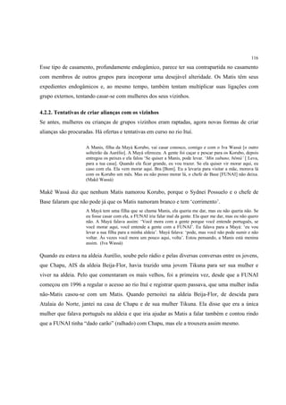 116

Esse tipo de casamento, profundamente endogâmico, parece ter sua contrapartida no casamento
com membros de outros grupos para incorporar uma desejável alteridade. Os Matis têm seus
expedientes endogâmicos e, ao mesmo tempo, também tentam multiplicar suas ligações com
grupo externos, tentando casar-se com mulheres dos seus vizinhos.

4.2.2. Tentativas de criar alianças com os vizinhos
Se antes, mulheres ou crianças de grupos vizinhos eram raptadas, agora novas formas de criar
alianças são procuradas. Há ofertas e tentativas em curso no rio Ituí.

                     A Manis, filha da Mayá Korubo, vai casar conosco, comigo e com o Iva Wassá [o outro
                     solteirão da Aurélio]. A Mayá ofereceu. A gente foi caçar e pescar para os Korubo, depois
                     entregou os peixes e ela falou ‘Se quiser a Manis, pode levar. ‘Min xubuno, bëntá’ [ Leva,
                     para a tua casa]. Quando ela ficar grande, eu vou trazer. Se ela quiser vir morar aqui, eu
                     caso com ela. Ela vem morar aqui. Bra [Bom]. Eu a levaria para visitar a mãe, morava lá
                     com os Korubo um mês. Mas eu não posso morar lá, o chefe de Base [FUNAI] não deixa.
                     (Makë Wassá)

Makë Wassá diz que nenhum Matis namorou Korubo, porque o Sydnei Possuelo e o chefe de
Base falaram que não pode já que os Matis namoram branco e tem ‘corrimento’.
                     A Mayá tem uma filha que se chama Manis, ela queria me dar, mas eu não queria não. Se
                     eu fosse casar com ela, a FUNAI iria falar mal da gente. Ela quer me dar, mas eu não quero
                     não. A Mayá falava assim: ‘Você mora com a gente porque você entende português, se
                     você morar aqui, você entende a gente com a FUNAI’. Eu falava para a Mayá: ‘eu vou
                     levar a sua filha para a minha aldeia’. Mayá falava: ‘pode, mas você não pode sumir e não
                     voltar. Às vezes você mora um pouco aqui, volta’. Estou pensando, a Manis está menina
                     assim. (Iva Wassá)

Quando eu estava na aldeia Aurélio, soube pelo rádio e pelas diversas conversas entre os jovens,
que Chapu, AIS da aldeia Beija-Flor, havia trazido uma jovem Tikuna para ser sua mulher e
viver na aldeia. Pelo que comentaram os mais velhos, foi a primeira vez, desde que a FUNAI
começou em 1996 a regular o acesso ao rio Ituí e registrar quem passava, que uma mulher índia
não-Matis casou-se com um Matis. Quando pernoitei na aldeia Beija-Flor, de descida para
Atalaia do Norte, jantei na casa de Chapu e de sua mulher Tikuna. Ela disse que era a única
mulher que falava português na aldeia e que iria ajudar as Matis a falar também e contou rindo
que a FUNAI tinha “dado carão” (ralhado) com Chapu, mas ele a trouxera assim mesmo.
 