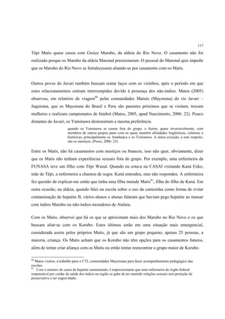 117

Tëpi Matis quase casou com Greice Marubo, da aldeia do Rio Novo. O casamento não foi
realizado porque os Marubo da aldeia Maronal pressionaram. O pessoal do Maronal quis impedir
que os Marubo do Rio Novo se fortalecessem aliando-se por casamento com os Matis.


Outros povos do Javari também buscam reatar laços com os vizinhos, após o período em que
estes relacionamentos estiram interrompidos devido à presença dos não-índios. Matos (2005)
observou, em relatório de viagem80 pelas comunidades Matsés (Mayoruna) do rio Javari –
Jaquirana, que os Mayoruna do Brasil e Peru são parentes próximos que se visitam, trocam
mulheres e realizam campeonatos de futebol (Matos, 2005, apud Nascimento, 2006: 22). Pouco
distantes do Javari, os Yaminawa demonstram a mesma preferência.
                        quando os Yaminawa se casam fora do grupo, o fazem, quase invariavelmente, com
                        membros de outros grupos pano com os quais mantêm afinidades lingüísticas, culturais e
                        históricas, principalmente os Amahuaca e os Txitonawa. A única exceção, a este respeito,
                        são os mestiços. (Perez, 2006: 23)

Entre os Matis, não há casamentos com mestiços ou brancos, isso não quer, obviamente, dizer
que os Matis não tenham experiências sexuais fora do grupo. Por exemplo, uma enfermeira da
FUNASA teve um filho com Tëpi Wassá. Quando eu estava na CASAI visitando Kaná Exko,
mãe de Tëpi, a enfermeira a chamou de sogra. Kaná entendeu, mas não respondeu. A enfermeira
fez questão de explicar-me então que tinha uma filha metade Matis81, filha do filho de Kaná. Em
outra ocasião, na aldeia, quando falei na escola sobre o uso da camisinha como forma de evitar
contaminação de hepatite B, vários alunos e alunas falaram que haviam pego hepatite ao transar
com índios Marubo ou não-índios moradores de Atalaia.

Com os Matis, observei que há os que se aproximam mais dos Marubo no Rio Novo e os que
buscam aliar-se com os Korubo. Estes últimos estão em uma situação mais emergencial,
considerada assim pelos próprios Matis, já que são um grupo pequeno, apenas 25 pessoas, a
maioria, criança. Os Matis acham que os Korubo não têm opções para os casamentos futuros,
além de tentar criar aliança com os Matis ou então tentar reencontrar o grupo maior de Korubo.

80
   Matos visitou, a trabalho para o CTI, comunidades Mayorunas para fazer acompanhamento pedagógico das
escolas.
81
    Com o número de casos de hepatite aumentando, é impressionante que uma enfermeira do órgão federal
responsável por cuidar da saúde dos índios na região se gabe de ter mantido relações sexuais sem proteção de
preservativo e ter engravidado.
 