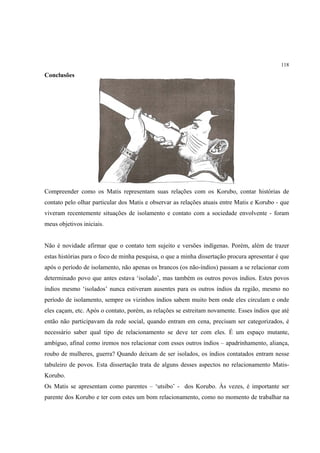 118

Conclusões




Compreender como os Matis representam suas relações com os Korubo, contar histórias de
contato pelo olhar particular dos Matis e observar as relações atuais entre Matis e Korubo - que
viveram recentemente situações de isolamento e contato com a sociedade envolvente - foram
meus objetivos iniciais.


Não é novidade afirmar que o contato tem sujeito e versões indígenas. Porém, além de trazer
estas histórias para o foco de minha pesquisa, o que a minha dissertação procura apresentar é que
após o período de isolamento, não apenas os brancos (os não-índios) passam a se relacionar com
determinado povo que antes estava ‘isolado’, mas também os outros povos índios. Estes povos
índios mesmo ‘isolados’ nunca estiveram ausentes para os outros índios da região, mesmo no
período de isolamento, sempre os vizinhos índios sabem muito bem onde eles circulam e onde
eles caçam, etc. Após o contato, porém, as relações se estreitam novamente. Esses índios que até
então não participavam da rede social, quando entram em cena, precisam ser categorizados, é
necessário saber qual tipo de relacionamento se deve ter com eles. É um espaço mutante,
ambíguo, afinal como iremos nos relacionar com esses outros índios – apadrinhamento, aliança,
roubo de mulheres, guerra? Quando deixam de ser isolados, os índios contatados entram nesse
tabuleiro de povos. Esta dissertação trata de alguns desses aspectos no relacionamento Matis-
Korubo.
Os Matis se apresentam como parentes – ‘utsibo’ - dos Korubo. Às vezes, é importante ser
parente dos Korubo e ter com estes um bom relacionamento, como no momento de trabalhar na
 