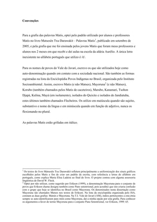 Convenções



Para a grafia das palavras Matis, optei pelo padrão utilizado por alunos e professores
Matis no livro Matsesën Txu Darawakit – Palavras Matis1, publicado em setembro de
2005, e pela grafia que me foi ensinada pelos jovens Matis que foram meus professores e
alunos nos 2 meses em que recebi e dei aulas na escola da aldeia Aurélio. A única letra
inexistente no alfabeto português que utilizo é /ë/.


Para os nomes de povos do Vale do Javari, escrevo os que são utilizados hoje como
auto-denominação quando em contato com a sociedade nacional. São também as formas
registradas na lista da Enciclopédia Povos Indígenas no Brasil, organizada pelo Instituto
Socioambiental. Assim, escrevo Matis (e não Matses), Mayoruna2 (e não Matses),
Korubo (também chamados pelos Matis de caceteiros), Marubo, Kanamari, Tsohon
Djapá, Kulina, Mayá (em isolamento), isolados do Quixito e isolados do Jandiatuba,
estes últimos também chamados Flecheiros. Os utilizo em maiúscula quando são sujeito,
substantivo e nome da língua e em minúscula quando em função de adjetivo, nunca os
flexionando no plural.


As palavras Matis estão grifadas em itálico.




1
  Os textos do livro Matsesën Txu Darawakit refletem principalmente a uniformização dos sinais gráficos
escolhidos pelos Matis a fim de criar um padrão da escrita, com referência a letras do alfabeto em
português, como explica Maria Elisa Ladeira ao final do livro. O projeto contou com alguma assessoria
lingüística de David W. Fleck.
2
  Optei por não utilizar, como sugerido por Erikson (1999), a denominação Mayoruna para o conjunto de
povos que Erikson chama designa também como Pano setentrional, pois acreditei que isto criaria confusão
com o grupo que hoje se identifica no Brasil como Mayoruna. Os denominados nesta dissertação como
Mayoruna são chamados Matses nos textos de Erikson. Na lista da enciclopédia organizada pelo ISA,
constam as duas grafias: Matsés e Mayoruna. Na T.I. Vale do Javari (AM), índios pertencentes a esta etnia
sempre se auto-identificaram para mim como Mayoruna, daí a minha opção por esta grafia. Para conhecer
os argumentos a favor do termo Mayoruna para o conjunto Pano Setentrional, ver Erikson, 1999: 65.
 