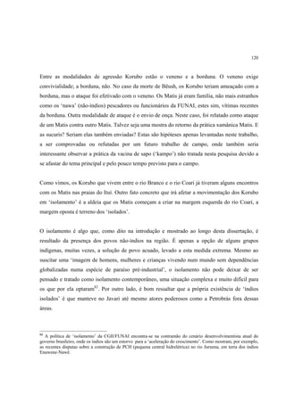 120



Entre as modalidades de agressão Korubo estão o veneno e a borduna. O veneno exige
convivialidade; a borduna, não. No caso da morte de Bëush, os Korubo teriam ameaçado com a
borduna, mas o ataque foi efetivado com o veneno. Os Matis já eram família, não mais estranhos
como os ‘nawa’ (não-índios) pescadores ou funcionários da FUNAI, estes sim, vítimas recentes
da borduna. Outra modalidade de ataque é o envio de onça. Neste caso, foi relatado como ataque
de um Matis contra outro Matis. Talvez seja uma mostra do retorno da prática xamânica Matis. E
as sucuris? Seriam elas também enviadas? Estas são hipóteses apenas levantadas neste trabalho,
a ser comprovadas ou refutadas por um futuro trabalho de campo, onde também seria
interessante observar a prática da vacina de sapo (‘kampo’) não tratada nesta pesquisa devido a
se afastar do tema principal e pelo pouco tempo previsto para o campo.


Como vimos, os Korubo que vivem entre o rio Branco e o rio Coari já tiveram alguns encontros
com os Matis nas praias do Ituí. Outro fato concreto que irá afetar a movimentação dos Korubo
em ‘isolamento’ é a aldeia que os Matis começam a criar na margem esquerda do rio Coari, a
margem oposta é terreno dos ‘isolados’.


O isolamento é algo que, como dito na introdução e mostrado ao longo desta dissertação, é
resultado da presença dos povos não-índios na região. É apenas a opção de alguns grupos
indígenas, muitas vezes, a solução de povo acuado, levado a esta medida extrema. Mesmo ao
suscitar uma ‘imagem de homens, mulheres e crianças vivendo num mundo sem dependências
globalizadas numa espécie de paraíso pré-industrial’, o isolamento não pode deixar de ser
pensado e tratado como isolamento contemporâneo, uma situação complexa e muito difícil para
os que por ela optaram82. Por outro lado, é bom ressaltar que a própria existência de ‘índios
isolados’ é que manteve no Javari até mesmo atores poderosos como a Petrobrás fora dessas
áreas.



82
   A política de ‘isolamento’ da CGII/FUNAI encontra-se na contramão do cenário desenvolvimentista atual do
governo brasileiro, onde os índios são um estorvo para a ‘aceleração do crescimento’. Como mostram, por exemplo,
as recentes disputas sobre a construção de PCH (pequena central hidrelétrica) no rio Juruena, em terra dos índios
Enawene-Nawê.
 