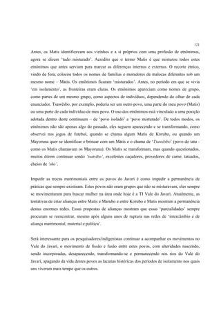 121

Antes, os Matis identificavam aos vizinhos e a si próprios com uma profusão de etnônimos,
agora se dizem ‘tudo misturado’. Acredito que o termo Matis é que misturou todos estes
etnônimos que antes serviam para marcar as diferenças internas e externas. O recorte étnico,
vindo de fora, colocou todos os nomes de famílias e moradores de malocas diferentes sob um
mesmo nome – Matis. Os etnônimos ficaram ‘misturados’. Antes, no período em que se vivia
‘em isolamento’, as fronteiras eram claras. Os etnônimos apareciam como nomes de grupo,
como partes de um mesmo grupo, como aspectos de indivíduos, dependendo do olhar de cada
enunciador. Tsawësbo, por exemplo, poderia ser um outro povo, uma parte do meu povo (Matis)
ou uma parte de cada indíviduo de meu povo. O uso dos etnônimos está vinculado a uma posição
adotada dentro deste continuum – de ‘povo isolado’ a ‘povo misturado’. De todos modos, os
etnônimos não são apenas algo do passado, eles seguem aparecendo e se transformando, como
observei nos jogos de futebol, quando se chama algum Matis de Korubo, ou quando um
Mayoruna quer se identificar e brincar com um Matis e o chama de ‘Tsawësbo’ (povo do tatu -
como os Matis chamavam os Mayoruna). Os Matis se transformam, mas quando questionados,
muitos dizem continuar sendo ‘tsatsibo’, excelentes caçadores, provedores de carne, tatuados,
cheios de ‘sho’.


Impedir as trocas matrimoniais entre os povos do Javari é como impedir a permanência de
práticas que sempre existiram. Estes povos não eram grupos que não se misturavam, eles sempre
se movimentaram para buscar mulher na área onde hoje é a TI Vale do Javari. Atualmente, as
tentativas de criar alianças entre Matis e Marubo e entre Korubo e Matis mostram a permanência
destas enormes redes. Essas propostas de alianças mostram que essas ‘parcialidades’ sempre
procuram se reencontrar, mesmo após alguns anos de ruptura nas redes de ‘intercâmbio e de
aliança matrimonial, material e política’.


Será interessante para os pesquisadores/indigenistas continuar a acompanhar os movimentos no
Vale do Javari, o movimento de fissão e fusão entre estes povos, com alteridades nascendo,
sendo incorporadas, desaparecendo, transformando-se e permanecendo nos rios do Vale do
Javari, apagando da vida destes povos as lacunas históricas dos períodos de isolamento nos quais
uns viveram mais tempo que os outros.
 
