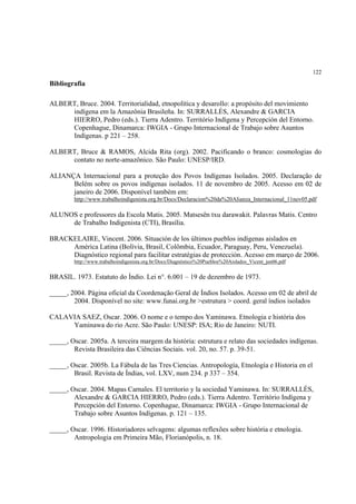 122

Bibliografia

ALBERT, Bruce. 2004. Territorialidad, etnopolítica y desarollo: a propósito del movimiento
     indígena em la Amazônia Brasileña. In: SURRALLÉS, Alexandre & GARCIA
     HIERRO, Pedro (eds.). Tierra Adentro. Território Indígena y Percepción del Entorno.
     Copenhague, Dinamarca: IWGIA - Grupo Internacional de Trabajo sobre Asuntos
     Indígenas. p 221 – 258.

ALBERT, Bruce & RAMOS, Alcida Rita (org). 2002. Pacificando o branco: cosmologias do
     contato no norte-amazônico. São Paulo: UNESP/IRD.

ALIANÇA Internacional para a proteção dos Povos Indígenas Isolados. 2005. Declaração de
      Belém sobre os povos indígenas isolados. 11 de novembro de 2005. Acesso em 02 de
      janeiro de 2006. Disponível também em:
        http://www.trabalhoindigenista.org.br/Docs/Declaracion%20da%20Alianza_Internacional_11nov05.pdf

ALUNOS e professores da Escola Matis. 2005. Matsesën txu darawakit. Palavras Matis. Centro
     de Trabalho Indigenista (CTI), Brasília.

BRACKELAIRE, Vincent. 2006. Situación de los últimos pueblos indígenas aislados en
     América Latina (Bolívia, Brasil, Colômbia, Ecuador, Paraguay, Peru, Venezuela).
     Diagnóstico regional para facilitar estratégias de protección. Acesso em março de 2006.
        http://www.trabalhoindigenista.org.br/Docs/Diagnóstico%20Pueblos%20Aislados_Vicent_jan06.pdf


BRASIL. 1973. Estatuto do Índio. Lei n°. 6.001 – 19 de dezembro de 1973.

_____, 2004. Página oficial da Coordenação Geral de Índios Isolados. Acesso em 02 de abril de
        2004. Disponível no site: www.funai.org.br >estrutura > coord. geral índios isolados

CALAVIA SAEZ, Oscar. 2006. O nome e o tempo dos Yaminawa. Etnologia e história dos
     Yaminawa do rio Acre. São Paulo: UNESP: ISA; Rio de Janeiro: NUTI.

_____, Oscar. 2005a. A terceira margem da história: estrutura e relato das sociedades indígenas.
        Revista Brasileira das Ciências Sociais. vol. 20, no. 57. p. 39-51.

_____, Oscar. 2005b. La Fábula de las Tres Ciencias. Antropología, Etnología e Historia en el
        Brasil. Revista de Índias, vol. LXV, num 234. p 337 – 354.

_____, Oscar. 2004. Mapas Carnales. El territorio y la sociedad Yaminawa. In: SURRALLÉS,
        Alexandre & GARCIA HIERRO, Pedro (eds.). Tierra Adentro. Território Indígena y
        Percepción del Entorno. Copenhague, Dinamarca: IWGIA - Grupo Internacional de
        Trabajo sobre Asuntos Indígenas. p. 121 – 135.

_____, Oscar. 1996. Historiadores selvagens: algumas reflexões sobre história e etnologia.
        Antropologia em Primeira Mão, Florianópolis, n. 18.
 