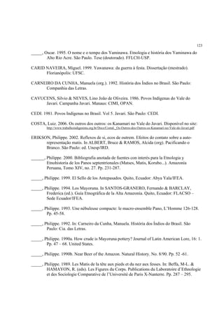 123

_____, Oscar. 1995. O nome e o tempo dos Yaminawa. Etnologia e história dos Yaminawa do
        Alto Rio Acre. São Paulo. Tese (doutorado). FFLCH-USP.

CARID NAVEIRA, Miguel. 1999. Yawanawa: da guerra à festa. Dissertação (mestrado).
      Florianópolis: UFSC.

CARNEIRO DA CUNHA, Manuela (org.). 1992. História dos Índios no Brasil. São Paulo:
     Companhia das Letras.

CAVUCENS, Sílvio & NEVES, Lino João de Oliveira. 1986. Povos Indígenas do Vale do
     Javari. Campanha Javari. Manaus: CIMI, OPAN.

CEDI. 1981. Povos Indígenas no Brasil. Vol 5. Javari. São Paulo: CEDI.

COSTA, Luiz. 2006. Os outros dos outros: os Kanamari no Vale do Javari. Disponível no site:
        http://www.trabalhoindigenista.org.br/Docs/CostaL_Os-Outros-dos-Outros-os-Kanamari-no-Vale-do-Javari.pdf


ERIKSON, Philippe. 2002. Reflexos de si, ecos de outrem. Efeitos do contato sobre a auto-
      representação matis. In ALBERT, Bruce & RAMOS, Alcida (org). Pacificando o
      Branco. São Paulo: ed. Unesp/IRD.

______, Philippe. 2000. Bibliografia anotada de fuentes con interés para la Etnologia y
        Etnohistoria de los Panos septentrionales (Matses, Matis, Korubo...). Amazonía
        Peruana, Tomo XIV, no. 27. Pp. 231-287.

_____, Philippe. 1999. El Sello de los Antepasados. Quito, Ecuador: Abya Yala/IFEA.

_____, Philippe. 1994. Los Mayoruna. In SANTOS-GRANERO, Fernando & BARCLAY,
        Frederica (ed.). Guía Etnográfica de la Alta Amazonía. Quito, Ecuador: FLACSO –
        Sede Ecuador/IFEA.

_____, Philippe. 1993. Une nébuleuse compacte: le macro-ensemble Pano, L’Homme 126-128.
        Pp. 45-58.

_____, Philippe. 1992. In: Carneiro da Cunha, Manuela. História dos Índios do Brasil. São
        Paulo: Cia. das Letras.

_____, Philippe. 1990a. How crude is Mayoruna pottery? Journal of Latin American Lore, 16: 1.
        Pp. 47 – 68. United States.

_____, Philippe. 1990b. Near Beer of the Amazon. Natural History. No. 8/90. Pp. 52 -61.

_____, Philippe. 1989. Les Matis de la tête aux pieds et du nez aux fesses. In: Beffa, M-L. &
        HAMAYON, R. (eds). Les Figures du Corps. Publications du Laboratoire d’Ethnologie
        et des Sociologie Comparative de l’Université de Paris X-Nanterre. Pp. 287 – 295.
 