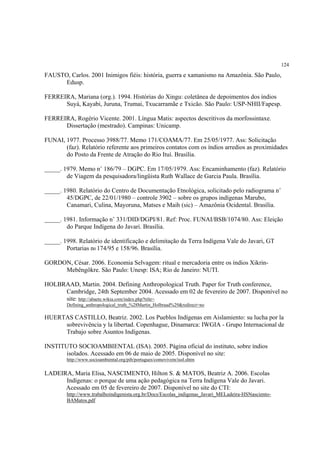124

FAUSTO, Carlos. 2001 Inimigos fiéis: história, guerra e xamanismo na Amazônia. São Paulo,
      Edusp.

FERREIRA, Mariana (org.). 1994. Histórias do Xingu: coletânea de depoimentos dos índios
      Suyá, Kayabi, Juruna, Trumai, Txucarramãe e Txicão. São Paulo: USP-NHII/Fapesp.

FERREIRA, Rogério Vicente. 2001. Língua Matis: aspectos descritivos da morfossintaxe.
      Dissertação (mestrado). Campinas: Unicamp.

FUNAI, 1977. Processo 3988/77. Memo 171/COAMA/77. Em 25/05/1977. Ass: Solicitação
       (faz). Relatório referente aos primeiros contatos com os índios arredios as proximidades
       do Posto da Frente de Atração do Rio Ituí. Brasília.

_____. 1979. Memo n˚ 186/79 – DGPC. Em 17/05/1979. Ass: Encaminhamento (faz). Relatório
        de Viagem da pesquisadora/lingüista Ruth Wallace de Garcia Paula. Brasília.

_____. 1980. Relatório do Centro de Documentação Etnológica, solicitado pelo radiograma n˚
        45/DGPC, de 22/01/1980 – controle 3902 – sobre os grupos indígenas Marubo,
        Canamari, Culina, Mayoruna, Matses e Maih (sic) – Amazônia Ocidental. Brasília.

_____. 1981. Informação n˚ 331/DID/DGPI/81. Ref: Proc. FUNAI/BSB/1074/80. Ass: Eleição
        do Parque Indígena do Javari. Brasília.

_____. 1998. Relatório de identificação e delimitação da Terra Indígena Vale do Javari, GT
        Portarias n0 174/95 e 158/96. Brasília.

GORDON, César. 2006. Economia Selvagem: ritual e mercadoria entre os índios Xikrin-
     Mebêngôkre. São Paulo: Unesp: ISA; Rio de Janeiro: NUTI.

HOLBRAAD, Martin. 2004. Defining Anthropological Truth. Paper for Truth conference,
     Cambridge, 24th September 2004. Acessado em 02 de fevereiro de 2007. Disponível no
     site: http://abaete.wikia.com/index.php?title=
        Defining_anthropological_truth_%28Martin_Holbraad%29&redirect=no

HUERTAS CASTILLO, Beatriz. 2002. Los Pueblos Indígenas em Aislamiento: su lucha por la
     sobrevivência y la libertad. Copenhague, Dinamarca: IWGIA - Grupo Internacional de
     Trabajo sobre Asuntos Indígenas.

INSTITUTO SOCIOAMBIENTAL (ISA). 2005. Página oficial do instituto, sobre índios
       isolados. Acessado em 06 de maio de 2005. Disponível no site:
        http://www.socioambiental.org/pib/portugues/comovivem/isol.shtm


LADEIRA, Maria Elisa, NASCIMENTO, Hilton S. & MATOS, Beatriz A. 2006. Escolas
      Indígenas: o porque de uma ação pedagógica na Terra Indígena Vale do Javari.
      Acessado em 05 de fevereiro de 2007. Disponível no site do CTI:
        http://www.trabalhoindigenista.org.br/Docs/Escolas_indigenas_Javari_MELadeira-HSNasciento-
        BAMatos.pdf
 
