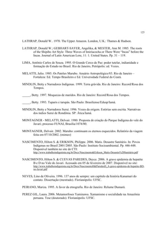 125


LATHRAP, Donald W.. 1970. The Upper Amazon. London, U.K.: Thames & Hudson.

LATHRAP, Donald W.; GEBHART-SAYER, Angelika, & MESTER, Ann M. 1985. The roots
     of the Shipibo Art Style: Three Waves of Imiríacocha or There Were “Incas” before the
     Incas. Journal of Latin American Lore, 11: 1. United States. Pp. 31 – 119.

LIMA, Antônio Carlos de Souza. 1995. O Grande Cerco de Paz: poder tutelar, indianidade e
       formação do Estado no Brasil. Rio de Janeiro, Petrópolis: ed. Vozes.

MELATTI, Julio. 1985. Os Patrões Marubo. Anuário Antropológico/83. Rio de Janeiro –
     Fortaleza: Ed. Tempo Brasileiro e Ed. Universidade Federal do Ceará.

MINDLIN, Betty e Narradores Indígenas. 1999. Terra grávida. Rio de Janeiro: Record/Rosa dos
      Tempos.

_____, Betty. 1997. Moquecas de maridos. Rio de Janeiro: Record/Rosa dos Tempos.

_____, Betty. 1993. Tuparis e tarupás. São Paulo: Brasiliense/Edusp/Iamá.

MINDLIN, Betty e Narradores Suruí. 1996. Vozes da origem. Estórias sem escrita. Narrativas
      dos índios Suruí de Rondônia. SP: Ática/Iamá.

MONTAGNER - MELATTI, Delvair. 1980. Proposta de criação do Parque Indígena do vale do
     Javari; processo FUNAI, Brasília/1074/80.

MONTAGNER, Delvair. 2002. Marubo: continuam os eternos esquecidos. Relatório da viagem
     feita em 07/10/2002. (mimeo)

NASCIMENTO, Hilton S. & ERIKSON, Philippe. 2006. Matis. Desastre Sanitário. In: Povos
      Indígenas no Brasil 2001/2005. São Paulo: Instituto Socioambiental. Pp. 446-448.
      Disponível também no site do CTI:
        http://www.trabalhoindigenista.org.br/Docs/Nascimento&Erikson_Matis-Desastre%20Sanitário.pdf

NASCIMENTO, Hilton S. & CUEVAS PAREDES, Deyce. 2006. A grave epidemia de hepatite
      B e D no Vale do Javari. Acessado em 05 de fevereiro de 2007. Disponível no site:
        http://www.trabalhoindigenista.org.br/Docs/NascimentoH&ParedesD_A-grave-epidemia-de-hepatite-BD-
        no-Javari.pdf

NEVES, Lino de Oliveira. 1996. 137 anos de sempre: um capítulo da história Kanamari do
      contato. Dissertação (mestrado). Florianópolis: UFSC.

PEIRANO, Mariza. 1995. A favor da etnografia. Rio de Janeiro: Relume Dumará.

PEREZ GIL, Laura. 2006. Metamorfoses Yaminawa. Xamanismo e socialidade na Amazônia
      peruana. Tese (doutorado). Florianópolis: UFSC.
 