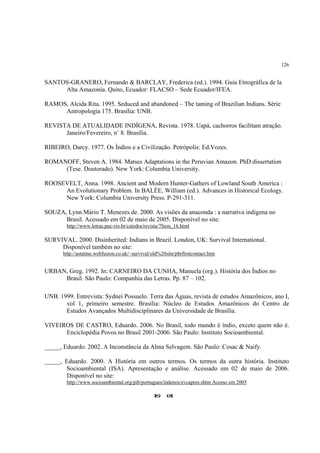126


SANTOS-GRANERO, Fernando & BARCLAY, Frederica (ed.). 1994. Guía Etnográfica de la
     Alta Amazonía. Quito, Ecuador: FLACSO – Sede Ecuador/IFEA.

RAMOS, Alcida Rita. 1995. Seduced and abandoned – The taming of Brazilian Indians. Série
     Antropologia 175. Brasília: UNB.

REVISTA DE ATUALIDADE INDÍGENA, Revista. 1978. Uapá, cachorros facilitam atração.
      Janeiro/Fevereiro, n˚ 8. Brasília.

RIBEIRO, Darcy. 1977. Os Índios e a Civilização. Petrópolis: Ed.Vozes.

ROMANOFF, Steven A. 1984. Matses Adaptations in the Peruvian Amazon. PhD dissertation
     (Tese. Doutorado). New York: Columbia University.

ROOSEVELT, Anna. 1998. Ancient and Modern Hunter-Gathers of Lowland South America :
     An Evolutionary Problem. In BALÉE, William (ed.). Advances in Historical Ecology.
     New York: Columbia University Press. P-291-311.

SOUZA, Lynn Mário T. Menezes de. 2000. As visões da anaconda : a narrativa indígena no
      Brasil. Acessado em 02 de maio de 2005. Disponível no site:
        http://www.letras.puc-rio.br/catedra/revista/7Sem_16.html

SURVIVAL. 2000. Disinherited: Indians in Brazil. London, UK: Survival International.
     Disponível também no site:
       http://astatine.webfusion.co.uk/~survival/old%20site/pbrfirstcontact.htm


URBAN, Greg. 1992. In: CARNEIRO DA CUNHA, Manuela (org.). História dos Índios no
     Brasil. São Paulo: Companhia das Letras. Pp. 87 – 102.

UNB. 1999. Entrevista: Sydnei Possuelo. Terra das Águas, revista de estudos Amazônicos, ano I,
       vol 1, primeiro semestre. Brasília: Núcleo de Estudos Amazônicos do Centro de
       Estudos Avançados Multidisciplinares da Universidade de Brasília.

VIVEIROS DE CASTRO, Eduardo. 2006. No Brasil, todo mundo é índio, exceto quem não é.
      Enciclopédia Povos no Brasil 2001-2006. São Paulo: Instituto Socioambiental.

_____, Eduardo. 2002. A Inconstância da Alma Selvagem. São Paulo: Cosac & Naify.

_____, Eduardo. 2000. A História em outros termos. Os termos da outra história. Instituto
        Socioambiental (ISA). Apresentação e análise. Acessado em 02 de maio de 2006.
        Disponível no site:
        http://www.socioambiental.org/pib/portugues/indenos/evcapres.shtm Acesso em 2005
 