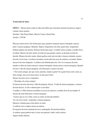 127

Transcrição de mitos


MITO 1 – Macaco preto rouba os olhos dos Matis que colocaram semente de jarina no lugar e
viraram vários animais
Narrador: Tëpi Wassá Matis, filho de Txema e Kaná Ëxko
Aurélio, 17/05/06


Meu pai contou assim. Eles foram para caçar, primeiro mataram macaco barrigudo, macaco
preto e macaco preguiça. Mataram. Depois, moquearam, três dias, quatro dias, moquearam.
Senhora ganhou um menino. Homens foram para caçar. A mulher estava sozinha, a mulher ficou
na aldeia. Macaco da noite cantou, lá onde tem pau grande, cantou, na descida, na hora de
descida. Macaco da noite cantou. Quem ganhou nenê está ouvindo o macaco cantando, macaco
da noite, lá em cima. A senhora escondeu o nenê onde tem cerca de cachorro, escondeu. Muitos
macacos da noite chegaram. A senhora está olhando para eles. Ela vê os macacos da noite
tirando os olhos de outros macacos: macaco barrigudo, macaco preto e macaco preguiça. Quando
foi tirar o olho do macaco preguiça, este falou para o macaco da noite:
- ‘Nós somos amigos, por que vocês, parentes, matam a gente? Se a gente fosse como vocês, eu
faria contigo, mas eu já estou morto, eu não posso fazer’.
Macaco da noite ouviu e respondeu:
- ‘Desculpa, nós somos amigos’.
O macaco da noite não tirou o olho do preguiça, deixou. O olho do macaco preguiça, o macaco
da noite deixou. Aí eles voltaram para a casa deles.
A mulher e o filho ficaram escondidos na cerca do cachorro, a mulher ficou lá um tempão. O
macaco da noite falou para o macaco preguiça:
‘Assim é que eu vou voltar, como eu cantei, de descida também’.
‘Eu vou ouvir assim’, respondeu o macaco preguiça.
Macacos voltaram para a terra deles, no mato.
A senhora ouviu e depois entrou na maloca.
Os macacos da noite cantaram de novo, madrugada. De descida também.
A senhora, quem ganhou nenê, avisou seus parente, irmão, irmã e primos.
Alguns irmãos falaram:
 