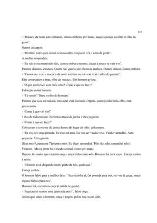 128

- ‘Macaco da noite está voltando, vamos embora, pro mato, daqui a pouco vai tirar o olho da
gente’.
Outros disseram:
- ‘Mentira, você quer comer o nosso olho, ninguém tira o olho da gente’.
A mulher respondeu:
- ‘Eu não estou mentindo não, vamos embora mesmo, daqui a pouco tu vais ver’.
Parente chamou, chamou. Quem não queria sair, ficou na maloca. Outros saíram, foram embora.
- ‘Vamos ouvir se o macaco da noite vai tirar ou não vai tirar o olho do parente’.
Eles começaram a tirar, olho do macaco. Um homem gritou:
- ‘O que aconteceu com meu olho? Como é que eu faço?’
Falou pra outro homem:
- ‘Tá vendo? Tirou o olho do homem.’
Parente que saiu da maloca, está aqui, está ouvindo. Depois, quem já não tinha olho, está
procurando.
- ‘Como é que vai ver?’
Tirou de todo mundo. Só tinha caroço de jarina e eles pegaram.
- ‘Como é que eu faço?’
Colocaram a semente de jarina dentro do lugar do olho, colocaram.
- ‘Eu vou ser onça pintada. Eu vou ser anta. Eu vou ser veado roxo. Veado vermelho. Anta
pequena. Anta grande.
[Que mais?, pergunta Tëpi para mim. Eu digo: tamanduá. Tëpi diz: não, tamanduá não.]
Viraram. Muita gente foi virando animal, foram pro mato.
Depois, foi assim que viraram onça - onça tinha como nós. Homem foi para caçar. Coruja cantou
à noite:
- ‘Homem está chegando muito perto de nós, queixada.’
Coruja cantou.
O homem falou para a mulher dele: ‘Fica sozinha aí, faz comida para nós, eu vou lá caçar, matar
alguns bichos para nós’.
Homem foi, encontrou onça (vestida de gente).
- ‘Aqui perto passou uma queixada pra ti’, falou onça.
Assim que virou o homem, onça o pegou, pulou nas costas dele.
 