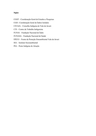 Siglas


CGEP – Coordenação Geral de Estudos e Pesquisas
CGII - Coordenação Geral de Índios Isolados
CIVAJA – Conselho Indígena do Vale do Javari
CTI – Centro de Trabalho Indigenista
FUNAI – Fundação Nacional do Índio
FUNASA – Fundação Nacional de Saúde
FPEVJ – Frente de Proteção Etnoambiental Vale do Javari
ISA – Instituto Socioambiental
PIA – Posto Indígena de Atração
 