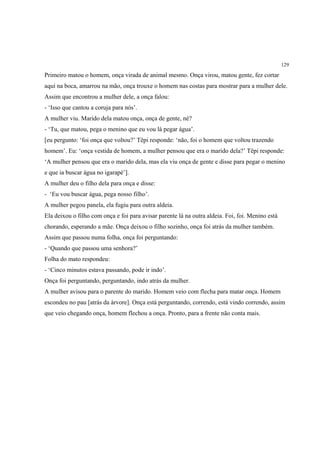 129

Primeiro matou o homem, onça virada de animal mesmo. Onça virou, matou gente, fez cortar
aqui na boca, amarrou na mão, onça trouxe o homem nas costas para mostrar para a mulher dele.
Assim que encontrou a mulher dele, a onça falou:
- ‘Isso que cantou a coruja para nós’.
A mulher viu. Marido dela matou onça, onça de gente, né?
- ‘Tu, que matou, pega o menino que eu vou lá pegar água’.
[eu pergunto: ‘foi onça que voltou?’ Tëpi responde: ‘não, foi o homem que voltou trazendo
homem’. Eu: ‘onça vestida de homem, a mulher pensou que era o marido dela?’ Tëpi responde:
‘A mulher pensou que era o marido dela, mas ela viu onça de gente e disse para pegar o menino
e que ia buscar água no igarapé’].
A mulher deu o filho dela para onça e disse:
- ‘Eu vou buscar água, pega nosso filho’.
A mulher pegou panela, ela fugiu para outra aldeia.
Ela deixou o filho com onça e foi para avisar parente lá na outra aldeia. Foi, foi. Menino está
chorando, esperando a mãe. Onça deixou o filho sozinho, onça foi atrás da mulher também.
Assim que passou numa folha, onça foi perguntando:
- ‘Quando que passou uma senhora?’
Folha do mato respondeu:
- ‘Cinco minutos estava passando, pode ir indo’.
Onça foi perguntando, perguntando, indo atrás da mulher.
A mulher avisou para o parente do marido. Homem veio com flecha para matar onça. Homem
escondeu no pau [atrás da árvore]. Onça está perguntando, correndo, está vindo correndo, assim
que veio chegando onça, homem flechou a onça. Pronto, para a frente não conta mais.
 