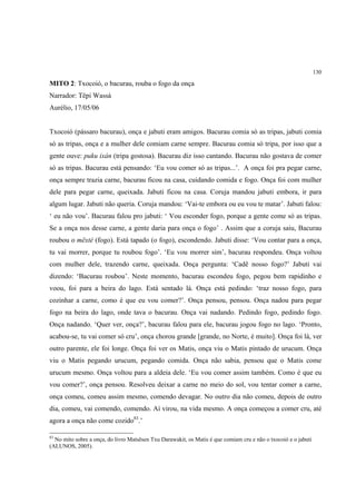 130

MITO 2: Txocoió, o bacurau, rouba o fogo da onça
Narrador: Tëpi Wassá
Aurélio, 17/05/06


Txocoió (pássaro bacurau), onça e jabuti eram amigos. Bacurau comia só as tripas, jabuti comia
só as tripas, onça e a mulher dele comiam carne sempre. Bacurau comia só tripa, por isso que a
gente ouve: puku ixán (tripa gostosa). Bacurau diz isso cantando. Bacurau não gostava de comer
só as tripas. Bacurau está pensando: ‘Eu vou comer só as tripas...’. A onça foi pra pegar carne,
onça sempre trazia carne, bacurau ficou na casa, cuidando comida e fogo. Onça foi com mulher
dele para pegar carne, queixada. Jabuti ficou na casa. Coruja mandou jabuti embora, ir para
algum lugar. Jabuti não queria. Coruja mandou: ‘Vai-te embora ou eu vou te matar’. Jabuti falou:
‘ eu não vou’. Bacurau falou pro jabuti: ‘ Vou esconder fogo, porque a gente come só as tripas.
Se a onça nos desse carne, a gente daria para onça o fogo’ . Assim que a coruja saiu, Bacurau
roubou o mëxté (fogo). Está tapado (o fogo), escondendo. Jabuti disse: ‘Vou contar para a onça,
tu vai morrer, porque tu roubou fogo’. ‘Eu vou morrer sim’, bacurau respondeu. Onça voltou
com mulher dele, trazendo carne, queixada. Onça pergunta: ‘Cadê nosso fogo?’ Jabuti vai
dizendo: ‘Bacurau roubou’. Neste momento, bacurau escondeu fogo, pegou bem rapidinho e
voou, foi para a beira do lago. Está sentado lá. Onça está pedindo: ‘traz nosso fogo, para
cozinhar a carne, como é que eu vou comer?’. Onça pensou, pensou. Onça nadou para pegar
fogo na beira do lago, onde tava o bacurau. Onça vai nadando. Pedindo fogo, pedindo fogo.
Onça nadando. ‘Quer ver, onça?’, bacurau falou para ele, bacurau jogou fogo no lago. ‘Pronto,
acabou-se, tu vai comer só cru’, onça chorou grande [grande, no Norte, é muito]. Onça foi lá, ver
outro parente, ele foi longe. Onça foi ver os Matis, onça viu o Matis pintado de urucum. Onça
viu o Matis pegando urucum, pegando comida. Onça não sabia, pensou que o Matis come
urucum mesmo. Onça voltou para a aldeia dele. ‘Eu vou comer assim também. Como é que eu
vou comer?’, onça pensou. Resolveu deixar a carne no meio do sol, vou tentar comer a carne,
onça comeu, comeu assim mesmo, comendo devagar. No outro dia não comeu, depois de outro
dia, comeu, vai comendo, comendo. Aí virou, na vida mesmo. A onça começou a comer cru, até
agora a onça não come cozido83.’

83
  No mito sobre a onça, do livro Matsësen Txu Darawakit, os Matis é que comiam cru e não o txocoió e o jabuti
(ALUNOS, 2005).
 