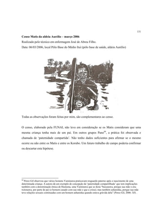 131

Censo Matis da aldeia Aurélio – março 2006
Realizado pelo técnico em enfermagem José de Abreu Filho.
Data: 06/03/2006, local Pólo Base do Médio Ituí (pólo base de saúde, aldeia Aurélio)




Todas as observações foram feitas por mim, são complementares ao censo.


O censo, elaborado pela FUNAI, não leva em consideração se os Matis consideram que uma
mesma criança tenha mais de um pai. Em outros grupos Pano84, a prática foi observada e
chamada de ‘paternidade compartida’. Não tenho dados suficientes para afirmar se o mesmo
ocorre ou não entre os Matis e entre os Korubo. Um futuro trabalho de campo poderia confirmar
ou descartar esta hipótese.




84
  Perez Gil observou que vários homens Yaminawa praticavam resguardo paterno após o nascimento de uma
determinada criança. A autora dá um exemplo de concepção da ‘paternidade compartilhada’ que tem implicações
também com a denominação étnica de Hustuma, uma Yaminawa que se dizia “baxunawa, porque sua mãe o era;
txitonawa, por parte de pai (o homem casado com sua mãe e que a criou); mas também ashaninka, porque sua mãe
teve relações sexuais continuadas com um homem ashaninka quando estava grávida dela” (Perez Gil, 2006: XX .
 