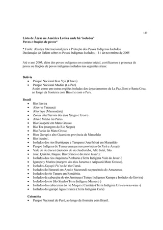 147

Lista de Áreas na América Latina onde há ‘isolados’
Povos e frações de povos*

* Fonte: Aliança Internacional para a Proteção dos Povos Indígenas Isolados
Declaração de Belém sobre os Povos Indígenas Isolados – 11 de novembro de 2005


Até o ano 2005, além dos povos indígenas em contato inicial, certificamos a presença de
povos ou frações de povos indígenas isolados nas seguintes áreas:


Bolívia
   • Parque Nacional Kaa Yya (Chaco)
   • Parque Nacional Madidi (La Paz)
       Assim como em outras regiões isoladas dos departamentos de La Paz, Beni e Santa Cruz,
       ao longo da fronteira com Brasil e com o Peru.

Brasil
   •     Rio Envira
   •     Alto rio Tarauacá
   •     Alto Iaco (Mamoadate)
   •     Zonas interfluviais dos rios Xingu e Fresco
   •     Alto e Médio rio Purus
   •     Rio Guaporé em Mato Grosso
   •     Rio Tea (margem do Rio Negro)
   •     Rio Pardo do Mato Grosso
   •     Rios Gurupi e alto Guamá na província de Maranhão
   •     Río Inauini .
   •     Isolados dos rios Buriticupu e Taruparu (Araribóia) em Maranhão
   •     Parque Indígena de Tumucumaque nas províncias do Pará e Amapá
   •     Vale do rio Javari (isolados do rio Jandiatuba, Alto Jutaí, São
   •     José, Quixito, Itaquaí, Rio Branco e do meio Javari);
   •     Isolados dos rios Jaquirana/Amburus (Terra Indígena Vale do Javari )
   •     Igarapé y Muriru (margem dos ríos Juruena e Aripuanã Mato Grosso).
   •     Isolados Kayapó Pu´ro del río Curuá.
   •     Isolados do Bararati em Apuí e Sucurundi na província do Amazonas.
   •     Isolados do río Tanaru em Rondônia.
   •     Isolados da cabeceira do rio Jaminaua (Terras Indígenas Kampa e Isolados do Envira)
   •     Isolados do rio São Simão (Terra Indígena Massaco )
   •     Isolados das cabeceiras do rio Muqui e Cautário (Terra Indígena Uru-eu-wau-wau -)
   •     Isolados do igarapé Água Branca (Terra Indígena Caru)

   Colombia
   • Parque Nacional do Puré, ao longo da fronteira com Brasil.
 