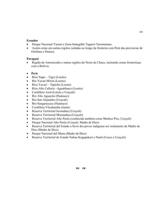 148


Ecuador
• Parque Nacional Yasuní e Zona Intangible Tagaeri-Taromenane.
• Assim como em outras regiões isoladas ao longo da fronteira com Perú das provincias de
   Orellana e Pastaza.

Paraguai
• Região de Amotocodie e outras regiões do Norte do Chaco, incluindo zonas fronteiriças
   com a Bolívia.

•   Perú
•   Ríos Napo – Tigre (Loreto)
•   Río Yavarí Mirim (Loreto)
•   Ríos Yavarí – Tapiche (Loreto)
•   Ríos Alto Callería –Aguablanca (Loreto)
•   Cordillera Azul (Loreto e Ucayali)
•   Río Alto Aguaytía (Huánuco)
•   Río San Alejandro (Ucayali)
•   Río Sungaruyacu (Huánuco)
•   Cordillera Vilcabamba (Junín)
•   Reserva Territorial Isconahua (Ucayali)
•   Reserva Territorial Murunahua (Ucayali)
•   Reserva Territorial Alto Purús (conhecida também como Mashco Piro, Ucayali)
•   Parque Nacional Alto Purús (Ucayali, Madre de Dios)
•   Reserva Territorial del Estado a favor dos povos indígenas em isolamento de Madre de
    Dios (Madre de Dios)
•   Parque Nacional del Manu (Madre de Dios)
•   Reserva Territorial do Estado Nahua Kugapakori e Nanti (Cusco e Ucayali)
 