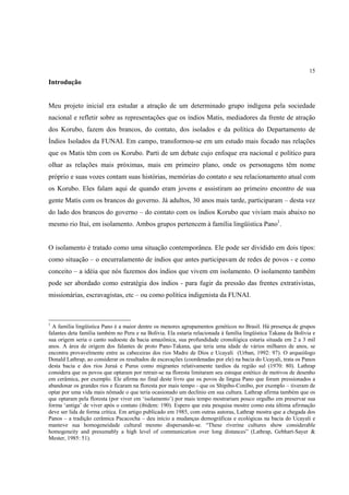 15

Introdução


Meu projeto inicial era estudar a atração de um determinado grupo indígena pela sociedade
nacional e refletir sobre as representações que os índios Matis, mediadores da frente de atração
dos Korubo, fazem dos brancos, do contato, dos isolados e da política do Departamento de
Índios Isolados da FUNAI. Em campo, transformou-se em um estudo mais focado nas relações
que os Matis têm com os Korubo. Parti de um debate cujo enfoque era nacional e político para
olhar as relações mais próximas, mais em primeiro plano, onde os personagens têm nome
próprio e suas vozes contam suas histórias, memórias do contato e seu relacionamento atual com
os Korubo. Eles falam aqui de quando eram jovens e assistiram ao primeiro encontro de sua
gente Matis com os brancos do governo. Já adultos, 30 anos mais tarde, participaram – desta vez
do lado dos brancos do governo – do contato com os índios Korubo que viviam mais abaixo no
mesmo rio Ituí, em isolamento. Ambos grupos pertencem à família lingüística Pano1.


O isolamento é tratado como uma situação contemporânea. Ele pode ser dividido em dois tipos:
como situação – o encurralamento de índios que antes participavam de redes de povos - e como
conceito – a idéia que nós fazemos dos índios que vivem em isolamento. O isolamento também
pode ser abordado como estratégia dos índios - para fugir da pressão das frentes extrativistas,
missionárias, escravagistas, etc – ou como política indigenista da FUNAI.



1
  A família lingüística Pano é a maior dentre os menores agrupamentos genéticos no Brasil. Há presença de grupos
falantes deta família também no Peru e na Bolívia. Ela estaria relacionada à família lingüística Takana da Bolívia e
sua origem seria o canto sudoeste da bacia amazônica, sua profundidade cronológica estaria situada em 2 a 3 mil
anos. A área de origem dos falantes de proto Pano-Takana, que teria uma idade de vários milhares de anos, se
encontra provavelmente entre as cabeceiras dos rios Madre de Díos e Ucayali (Urban, 1992: 97). O arqueólogo
Donald Lathrap, ao considerar os resultados de escavações (coordenadas por ele) na bacia do Ucayali, trata os Panos
desta bacia e dos rios Juruá e Purus como migrantes relativamente tardios da região sul (1970: 80). Lathrap
considera que os povos que optaram por retrair-se na floresta limitaram seu estoque estético de motivos de desenho
em cerâmica, por exemplo. Ele afirma no final deste livro que os povos de língua Pano que foram pressionados a
abandonar os grandes rios e ficaram na floresta por mais tempo - que os Shipibo-Conibo, por exemplo – tiveram de
optar por uma vida mais nômade o que teria ocasionado um declínio em sua cultura. Lathrap afirma também que os
que optaram pela floresta (por viver em ‘isolamento’) por mais tempo mostrariam pouco orgulho em preservar sua
forma ‘antiga’ de viver após o contato (ibidem: 190). Espero que esta pesquisa mostre como esta última afirmação
deve ser lida de forma crítica. Em artigo publicado em 1985, com outras autoras, Lathrap mostra que a chegada dos
Panos – a tradição cerâmica Pacacocha – deu início a mudanças demográficas e ecológicas na bacia do Ucayali e
manteve sua homogeneidade cultural mesmo dispersando-se. “These riverine cultures show considerable
homogeneity and presumably a high level of communication over long distances” (Lathrap, Gebhart-Sayer &
Mester, 1985: 51).
 