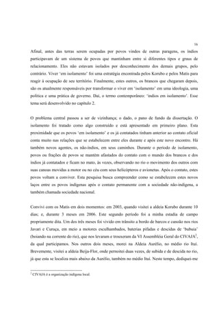 16

Afinal, antes das terras serem ocupadas por povos vindos de outras paragens, os índios
participavam de um sistema de povos que mantinham entre si diferentes tipos e graus de
relacionamento. Eles não estavam isolados por desconhecimento dos demais grupos, pelo
contrário. Viver ‘em isolamento’ foi uma estratégia encontrada pelos Korubo e pelos Matis para
reagir à ocupação de seu território. Finalmente, estes outros, os brancos que chegaram depois,
são os atualmente responsáveis por transformar o viver em ‘isolamento’ em uma ideologia, uma
política e uma prática de governo. Daí, o termo contemporâneo: ‘índios em isolamento’. Esse
tema será desenvolvido no capítulo 2.


O problema central passou a ser de vizinhança; o dado, o pano de fundo da dissertação. O
isolamento foi tratado como algo construído e está apresentado em primeiro plano. Esta
proximidade que os povos ‘em isolamento’ e os já contatados tinham anterior ao contato oficial
conta muito nas relações que se estabelecem entre eles durante e após este novo encontro. Há
também novos agentes, os não-índios, em seus caminhos. Durante o período de isolamento,
povos ou frações de povos se mantém afastados do contato com o mundo dos brancos e dos
índios já contatados e ficam no mato, às vezes, observando no rio o movimento dos outros com
suas canoas movidas a motor ou no céu com seus helicópteros e avionetas. Após o contato, estes
povos voltam a conviver. Esta pesquisa busca compreender como se estabelecem estes novos
laços entre os povos indígenas após o contato permanente com a sociedade não-indígena, a
também chamada sociedade nacional.


Convivi com os Matis em dois momentos: em 2003, quando visitei a aldeia Korubo durante 10
dias; e, durante 3 meses em 2006. Este segundo período foi a minha estadia de campo
propriamente dita. Um dos três meses foi vivido em trânsito a bordo de barcos e canoão nos rios
Javari e Curuça, em meio a motores esculhambados, baterias pifadas e descidas de ‘bubuia’
(boiando na corrente do rio), que nos levaram e trouxeram da VI Assembléia Geral do CIVAJA2,
da qual participamos. Nos outros dois meses, morei na Aldeia Aurélio, no médio rio Ituí.
Brevemente, visitei a aldeia Beija-Flor, onde pernoitei duas vezes, de subida e de descida no rio,
já que esta se localiza mais abaixo da Aurélio, também no médio Ituí. Neste tempo, dediquei-me


2
    CIVAJA é a organização indígena local.
 