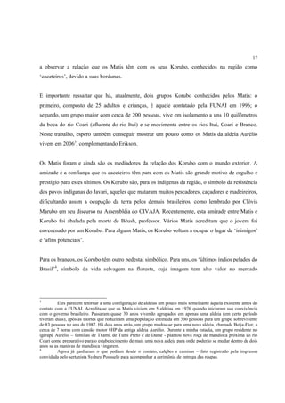 17

a observar a relação que os Matis têm com os seus Korubo, conhecidos na região como
‘caceteiros’, devido a suas bordunas.


É importante ressaltar que há, atualmente, dois grupos Korubo conhecidos pelos Matis: o
primeiro, composto de 25 adultos e crianças, é aquele contatado pela FUNAI em 1996; o
segundo, um grupo maior com cerca de 200 pessoas, vive em isolamento a uns 10 quilômetros
da boca do rio Coari (afluente do rio Ituí) e se movimenta entre os rios Ituí, Coari e Branco.
Neste trabalho, espero também conseguir mostrar um pouco como os Matis da aldeia Aurélio
vivem em 20063, complementando Erikson.


Os Matis foram e ainda são os mediadores da relação dos Korubo com o mundo exterior. A
amizade e a confiança que os caceteiros têm para com os Matis são grande motivo de orgulho e
prestígio para estes últimos. Os Korubo são, para os indígenas da região, o símbolo da resistência
dos povos indígenas do Javari, aqueles que mataram muitos pescadores, caçadores e madeireiros,
dificultando assim a ocupação da terra pelos demais brasileiros, como lembrado por Clóvis
Marubo em seu discurso na Assembléia do CIVAJA. Recentemente, esta amizade entre Matis e
Korubo foi abalada pela morte de Bëush, professor. Vários Matis acreditam que o jovem foi
envenenado por um Korubo. Para alguns Matis, os Korubo voltam a ocupar o lugar de ‘inimigos’
e ‘afins potenciais’.


Para os brancos, os Korubo têm outro pedestal simbólico. Para uns, os ‘últimos índios pelados do
Brasil’4, símbolo da vida selvagem na floresta, cuja imagem tem alto valor no mercado




3
         Eles parecem retornar a uma configuração de aldeias um pouco mais semelhante àquela existente antes do
contato com a FUNAI. Acredita-se que os Matis viviam em 5 aldeias em 1976 quando iniciaram sua convivência
com o governo brasileiro. Passaram quase 30 anos vivendo agrupados em apenas uma aldeia (em certo período
tiveram duas), após as mortes que reduziram uma população estimada em 300 pessoas para um grupo sobrevivente
de 83 pessoas no ano de 1987. Há dois anos atrás, um grupo mudou-se para uma nova aldeia, chamada Beija-Flor, a
cerca de 7 horas com canoão motor 8HP da antiga aldeia Aurélio. Durante a minha estadia, um grupo residente no
igarapé Aurélio – famílias de Txami, de Tumi Preto e de Damë - plantou nova roça de mandioca próxima ao rio
Coari como preparativo para o estabelecimento de mais uma nova aldeia para onde poderão se mudar dentro de dois
anos se as manivas de mandioca vingarem.
4
         Agora já ganharam o que pediam desde o contato, calções e camisas – fato registrado pela imprensa
convidada pelo sertanista Sydney Possuelo para acompanhar a cerimônia de entrega das roupas.
 