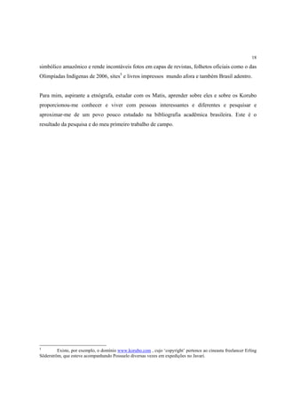 18

simbólico amazônico e rende incontáveis fotos em capas de revistas, folhetos oficiais como o das
Olimpíadas Indígenas de 2006, sites5 e livros impressos mundo afora e também Brasil adentro.


Para mim, aspirante a etnógrafa, estudar com os Matis, aprender sobre eles e sobre os Korubo
proporcionou-me conhecer e viver com pessoas interessantes e diferentes e pesquisar e
aproximar-me de um povo pouco estudado na bibliografia acadêmica brasileira. Este é o
resultado da pesquisa e do meu primeiro trabalho de campo.




5
         Existe, por exemplo, o domínio www.korubo.com , cujo ‘copyright’ pertence ao cineasta freelancer Erling
Söderström, que esteve acompanhando Possuelo diversas vezes em expedições no Javari.
 
