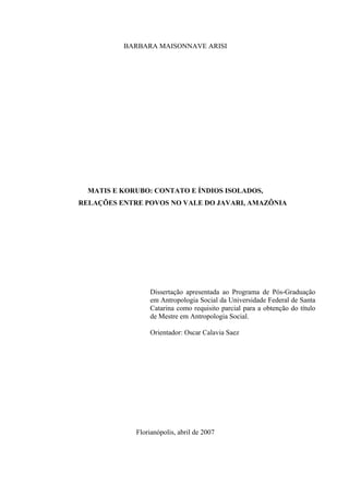 BARBARA MAISONNAVE ARISI




  MATIS E KORUBO: CONTATO E ÍNDIOS ISOLADOS,
RELAÇÕES ENTRE POVOS NO VALE DO JAVARI, AMAZÔNIA




                 Dissertação apresentada ao Programa de Pós-Graduação
                 em Antropologia Social da Universidade Federal de Santa
                 Catarina como requisito parcial para a obtenção do título
                 de Mestre em Antropologia Social.

                 Orientador: Oscar Calavia Saez




             Florianópolis, abril de 2007
 