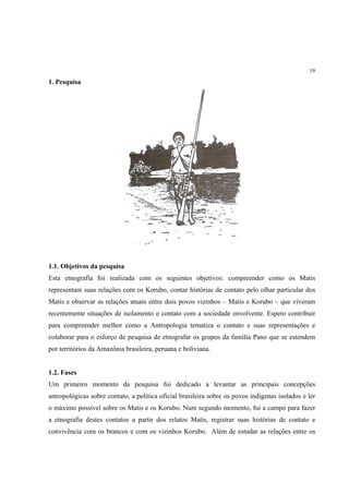 19

1. Pesquisa




1.1. Objetivos da pesquisa
Esta etnografia foi realizada com os seguintes objetivos: compreender como os Matis
representam suas relações com os Korubo, contar histórias de contato pelo olhar particular dos
Matis e observar as relações atuais entre dois povos vizinhos – Matis e Korubo – que viveram
recentemente situações de isolamento e contato com a sociedade envolvente. Espero contribuir
para compreender melhor como a Antropologia tematiza o contato e suas representações e
colaborar para o esforço de pesquisa de etnografar os grupos da família Pano que se estendem
por territórios da Amazônia brasileira, peruana e boliviana.


1.2. Fases
Um primeiro momento da pesquisa foi dedicado a levantar as principais concepções
antropológicas sobre contato, a política oficial brasileira sobre os povos indígenas isolados e ler
o máximo possível sobre os Matis e os Korubo. Num segundo momento, fui a campo para fazer
a etnografia destes contatos a partir dos relatos Matis, registrar suas histórias de contato e
convivência com os brancos e com os vizinhos Korubo. Além de estudar as relações entre os
 