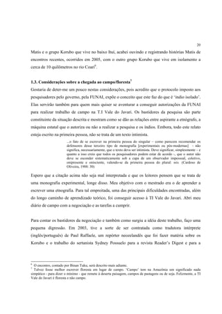 20

Matis e o grupo Korubo que vive no baixo Ituí, acabei ouvindo e registrando histórias Matis de
encontros recentes, ocorridos em 2005, com o outro grupo Korubo que vive em isolamento a
cerca de 10 quilômetros no rio Coari6.


1.3. Considerações sobre a chegada ao campo/floresta7
Gostaria de deter-me um pouco nestas considerações, pois acredito que o protocolo imposto aos
pesquisadores pelo governo, pela FUNAI, expõe o conceito que este faz do que é ‘índio isolado’.
Elas servirão também para quem mais quiser se aventurar a conseguir autorizações da FUNAI
para realizar trabalho de campo na T.I Vale do Javari. Os bastidores da pesquisa são parte
constituinte da situação descrita e mostram como se dão as relações entre aspirante a etnógrafo, a
máquina estatal que o autoriza ou não a realizar a pesquisa e os índios. Embora, todo este relato
esteja escrito na primeira pessoa, não se trata de um texto intimista.
                       ...o fato de se escrever na primeira pessoa do singular – como parecem recomendar os
                       defensores desse terceiro tipo de monografia [experimentais ou pós-modernas] - não
                       significa, necessariamente, que o texto deva ser intimista. Deve significar, simplesmente – e
                       quanto a isso creio que todos os pesquisadores podem estar de acordo -, que o autor não
                       deve se esconder sistematicamente sob a capa de um observador impessoal, coletivo,
                       onipresente e onisciente, valendo-se da primeira pessoa do plural: nós. (Cardoso de
                       Oliveira, 1988: 30)

Espero que a citação acima não seja mal interpretada e que os leitores pensem que se trata de
uma monografia experimental, longe disso. Meu objetivo com o mestrado era o de aprender a
escrever uma etnografia. Para tal empreitada, uma das principais dificuldades encontradas, além
do longo caminho de aprendizado teórico, foi conseguir acesso à TI Vale do Javari. Abri meu
diário de campo com a negociação e as tarefas a cumprir.


Para contar os bastidores da negociação e também como surgiu a idéia deste trabalho, faço uma
pequena digressão. Em 2003, tive a sorte de ser contratada como tradutora intérprete
(inglês/português) de Paul Raffaele, um repórter neozelandês que foi fazer matéria sobre os
Korubo e o trabalho do sertanista Sydney Possuelo para a revista Reader’s Digest e para a



6
  O encontro, contado por Binan Tuku, será descrito mais adiante.
7
  Talvez fosse melhor escrever floresta em lugar de campo. ‘Campo’ tem na Amazônia um significado nada
simpático - para dizer o mínimo - que remete à deserta paisagem, campos de pastagens ou de soja. Felizmente, a TI
Vale do Javari é floresta e não campo.
 
