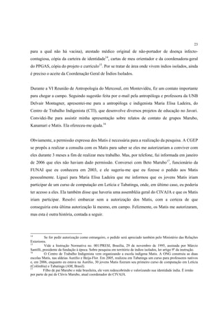 23

para a qual não há vacina), atestado médico original de não-portador de doença infecto-
contagiosa, cópia da carteira de identidade14, cartas de meu orientador e da coordenadora-geral
do PPGAS, cópia do projeto e currículo15. Por se tratar de área onde vivem índios isolados, ainda
é preciso o aceite da Coordenação Geral de Índios Isolados.


Durante a VI Reunião de Antropologia do Mercosul, em Montevidéu, fiz um contato importante
para chegar a campo. Seguindo sugestão feita por e-mail pela antropóloga e professora da UNB
Delvair Montagner, apresentei-me para a antropóloga e indigenista Maria Elisa Ladeira, do
Centro de Trabalho Indigenista (CTI), que desenvolve diversos projetos de educação no Javari.
Convidei-lhe para assistir minha apresentação sobre relatos de contato de grupos Marubo,
Kanamari e Matis. Ela ofereceu-me ajuda.16


Obviamente, a permissão expressa dos Matis é necessária para a realização da pesquisa. A CGEP
se propôs a realizar a consulta com os Matis para saber se eles me autorizariam a conviver com
eles durante 3 meses a fim de realizar meu trabalho. Mas, por telefone, fui informada em janeiro
de 2006 que eles não haviam dado permissão. Conversei com Beto Marubo17, funcionário da
FUNAI que eu conhecera em 2003, e ele sugeriu-me que eu fizesse o pedido aos Matis
pessoalmente. Liguei para Maria Elisa Ladeira que me informou que os jovens Matis iriam
participar de um curso de computação em Letícia e Tabatinga, onde, em último caso, eu poderia
ter acesso a eles. Ela também disse que haveria uma assembléia geral do CIVAJA e que os Matis
iriam participar. Resolvi embarcar sem a autorização dos Matis, com a certeza de que
conseguiria esta última autorização lá mesmo, em campo. Felizmente, os Matis me autorizaram,
mas esta é outra história, contada a seguir.



14
           Se for pedir autorização como estrangeiro, o pedido será apreciado também pelo Ministério das Relações
Exteriores.
15
           Vide a Instrução Normativa no. 001/PRESI, Brasília, 29 de novembro de 1995, assinada por Márcio
Santilli, presidente da fundação à época. Sobre pesquisa em território de índios isolados, ler artigo 9º da instrução.
16
           O Centro de Trabalho Indigenista vem organizando a escola indígena Matis. A ONG construiu as duas
escolas Matis, nas aldeias Aurélio e Beija-Flor. Em 2005, realizou em Tabatinga um curso para professores nativos
e, em 2006, enquanto eu estava na Aurélio, 30 jovens Matis fizeram seu primeiro curso de computação em Letícia
(Colômbia) e Tabatinga (AM, Brasil).
17
          Filho de pai Marubo e mãe brasileira, ele vem redescobrindo e valorizando sua identidade índia. É irmão
por parte de pai de Clóvis Marubo, atual coordenador do CIVAJA.
 