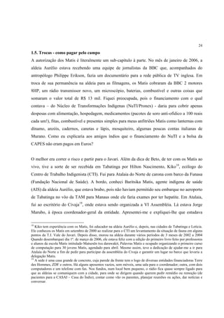 24

1.5. Trocas - como pagar pelo campo
A autorização dos Matis é literalmente um sub-capítulo à parte. No mês de janeiro de 2006, a
aldeia Aurélio estava recebendo uma equipe de jornalistas da BBC que, acompanhados do
antropólogo Philippe Erikson, fazia um documentário para a rede pública de TV inglesa. Em
troca de sua permanência na aldeia para as filmagens, os Matis cobraram da BBC 2 motores
8HP, um rádio transmissor novo, um microscópio, baterias, combustível e outras coisas que
somaram o valor total de R$ 13 mil. Fiquei preocupada, pois o financiamento com o qual
contava – do Núcleo de Transformações Indígenas (NuTI/Pronex) - daria para cobrir apenas
despesas com alimentação, hospedagem, medicamentos (pacotes de soro anti-ofídico a 100 reais
cada um!), fitas, combustível e presentes simples para meus anfitriões Matis como lanternas com
dínamo, anzóis, cadernos, canetas e lápis, mosquiteiro, algumas poucas contas italianas de
Murano. Como eu explicaria aos amigos índios que o financiamento do NuTI e a bolsa da
CAPES não eram pagos em Euros?


O melhor era correr o risco e partir para o Javari. Além da dica de Beto, de ter com os Matis ao
vivo, tive a sorte de ser recebida em Tabatinga por Hilton Nascimento, Kiko18, ecólogo do
Centro de Trabalho Indigenista (CTI). Fui para Atalaia do Norte de carona com barco da Funasa
(Fundação Nacional de Saúde). A bordo, conheci Baritsika Matis, agente indígena de saúde
(AIS) da aldeia Aurélio, que estava brabo, pois não haviam permitido seu embarque no aeroporto
de Tabatinga no vôo da TAM para Manaus onde ele faria exames por ter hepatite. Em Atalaia,
fui ao escritório do Civaja19, onde estava sendo organizada a VI Assembléia. Lá estava Jorge
Marubo, à época coordenador-geral da entidade. Apresentei-me e expliquei-lhe que estudava

18
   Kiko tem experiência com os Matis, foi educador na aldeia Aurélio e, depois, nas cidades de Tabatinga e Letícia.
Ele conheceu os Matis em setembro de 2000 ao realizar para o CTI um levantamento da situação de fauna em alguns
pontos da T.I. Vale do Javari. Depois disso, morou na aldeia durante vários períodos de 3 meses de 2002 a 2004
Quando desembarquei dia 1º. de março de 2006, ele estava feliz com a edição do primeiro livro feito por professores
e alunos da escola Matis intitulado Matsesën txu darawakit, Palavras Matis e ocupado organizando o primeiro curso
de computação para 30 jovens Matis, agendado para abril. Mesmo assim, teve a dedicação de ajudar-me a ir para
Atalaia do Norte a fim de pedir para participar da assembléia do Civaja e garantir um lugar no barco que levaria a
delegação Matis.
19
   A sede é uma casa grande de concreto, cuja parede da frente tem o logo de diversas entidades financiadoras Terre
des Hommes, ZDF e outros. Há alguns aposentos vazios, sem móveis, uma sala para o coordenador; outra, com dois
computadores e um telefone com fax. Nos fundos, num local bem pequeno, o rádio fica quase sempre ligado para
que as aldeias se comuniquem com a cidade, para onde se dirigem quando querem pedir remédio ou remoção (de
pacientes para a CASAI – Casa do Índio), contar como vão os parentes, planejar reuniões ou ações, dar notícias e
conversar.
 