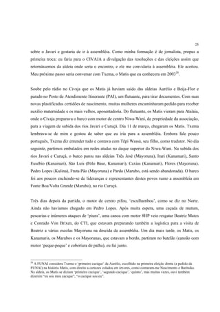 25

sobre o Javari e gostaria de ir à assembléia. Como minha formação é de jornalista, propus a
primeira troca: eu faria para o CIVAJA a divulgação das resoluções e das eleições assim que
retornássemos da aldeia onde seria o encontro, e ele me convidaria à assembléia. Ele aceitou.
Meu próximo passo seria conversar com Txema, o Matis que eu conhecera em 200320.


Soube pelo rádio no Civaja que os Matis já haviam saído das aldeias Aurélio e Beija-Flor e
parado no Posto de Atendimento Itinerante (PAI), um flutuante, para tirar documentos. Com suas
novas plastificadas certidões de nascimento, muitas mulheres encaminharam pedido para receber
auxílio maternidade e os mais velhos, aposentadoria. Do flutuante, os Matis vieram para Atalaia,
onde o Civaja preparava o barco com motor de centro Niwa-Wani, de propriedade da associação,
para a viagem de subida dos rios Javari e Curuçá. Dia 11 de março, chegaram os Matis. Txema
lembrava-se de mim e gostou de saber que eu iria para a assembléia. Embora fale pouco
português, Txema diz entender tudo e contava com Tëpi Wassá, seu filho, como tradutor. No dia
seguinte, partimos embalados em redes atadas no deque superior do Niwa-Wani. Na subida dos
rios Javari e Curuçá, o barco parou nas aldeias Três José (Mayoruna), Irari (Kanamari), Santo
Eusébio (Kanamari), São Luis (Pólo Base, Kanamari), Caxias (Kanamari), Flores (Mayoruna),
Pedro Lopes (Kulina), Fruta Pão (Mayoruna) e Pardo (Marubo, está sendo abandonada). O barco
foi aos poucos enchendo-se de lideranças e representantes destes povos rumo a assembléia em
Fonte Boa/Volta Grande (Marubo), no rio Curuçá.


Três dias depois da partida, o motor de centro pifou, ‘esculhambou’, como se diz no Norte.
Ainda não havíamos chegado em Pedro Lopes. Após muita espera, uma caçada de mutum,
pescarias e inúmeros ataques de ‘piuns’, uma canoa com motor 8HP veio resgatar Beatriz Matos
e Conrado Von Brixen, do CTI, que estavam preparando também a logística para a visita de
Beatriz a várias escolas Mayoruna na descida da assembléia. Um dia mais tarde, os Matis, os
Kanamaris, os Marubos e os Mayorunas, que estavam a bordo, partiram no batelão (canoão com
motor ‘peque-peque’ e cobertura de palha), eu fui junto.


20
  A FUNAI considera Txema o ‘primeiro cacique’ da Aurélio, escolhido na primeira eleição direta (a pedido da
FUNAI) na história Matis, com direito a cartazes colados em árvores, como contaram-me Nascimento e Baritsika.
Na aldeia, os Matis se diziam ‘primeiro cacique’, ‘segundo cacique’, ‘quinto’, mas muitas vezes, ouvi também
dizerem “eu sou meu cacique”, “o cacique sou eu”.
 