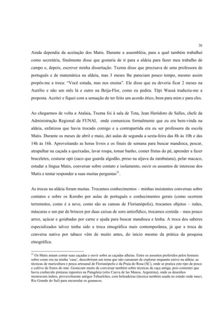 26

Ainda dependia da aceitação dos Matis. Durante a assembléia, para a qual também trabalhei
como secretária, finalmente disse que gostaria de ir para a aldeia para fazer meu trabalho de
campo e, depois, escrever minha dissertação. Txema disse que precisava de uma professora de
português e de matemática na aldeia, mas 3 meses lhe pareciam pouco tempo, mesmo assim
propôs-me a troca: “Você estuda, mas nos ensina”. Ele disse que eu deveria ficar 2 meses na
Aurélio e não um mês lá e outro na Beija-Flor, como eu pedira. Tëpi Wassá traduziu-me a
proposta. Aceitei e fiquei com a sensação de ter feito um acordo ético, bom para mim e para eles.


Ao chegarmos de volta a Atalaia, Txema foi à sala de Tota, Jean Heródoto de Salles, chefe da
Administração Regional da FUNAI, onde comunicou formalmente que eu era bem-vinda na
aldeia, enfatizou que havia trocado comigo e a contrapartida era eu ser professora da escola
Matis. Durante os meses de abril e maio, dei aulas de segunda a sexta-feira das 8h às 10h e das
14h às 16h. Aproveitando as horas livres e os finais de semana para buscar mandioca, pescar,
atrapalhar na caçada a queixadas, lavar roupa, tomar banho, comer frutas do pé, aprender a fazer
braceletes, costurar opó (saco que guarda algodão, preso na aljava da zarabatana), pelar macaco,
estudar a língua Matis, conversar sobre contato e isolamento, ouvir os assuntos de interesse dos
Matis e tentar responder a suas muitas perguntas21.


As trocas na aldeia foram muitas. Trocamos conhecimentos – minhas insistentes conversas sobre
contatos e sobre os Korubo por aulas de português e conhecimentos gerais (como ocorrem
terremotos, como é a neve, como são as canoas de Florianópolis), trocamos objetos – redes,
máscaras e um par de brincos por duas caixas de soro antiofídico, trocamos comida – meu pouco
arroz, açúcar e goiabadas por carne e ajuda para buscar mandioca e lenha. A troca dos saberes
especializados talvez tenha sido a troca etnográfica mais contemporânea, já que a troca de
conversa nativa por tabaco vêm de muito antes, do início mesmo da prática da pesquisa
etnográfica.

21
  Os Matis amam contar suas caçadas e ouvir sobre as caçadas alheias. Entre os assuntos preferidos pelos homens
sobre como era na minha ‘casa’, descobriram um tema que não cansaram de explorar enquanto estive na aldeia: as
técnicas de maricultura e pesca artesanal de Florianópolis e da Praia do Rosa (SC), onde se pratica este tipo de pesca
e cultivo de frutos do mar. Gostavam muito de conversar também sobre técnicas de caça antiga, pois comentei que
havia conhecido pinturas rupestres na Patagônia (sítio Cueva de las Manos, Argentina), onde os desenhos
mostravam índios, provavelmente antigos Tehuelches, com boleadeiras (técnica também usada no estado onde nasci,
Rio Grande do Sul) para encurralar os guanacos.
 