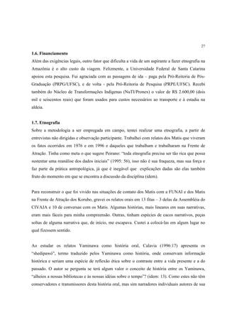 27

1.6. Financiamento
Além das exigências legais, outro fator que dificulta a vida de um aspirante a fazer etnografia na
Amazônia é o alto custo da viagem. Felizmente, a Universidade Federal de Santa Catarina
apoiou esta pesquisa. Fui agraciada com as passagens de ida – paga pela Pró-Reitoria de Pós-
Graduação (PRPG/UFSC), e de volta - pela Pró-Reitoria de Pesquisa (PRPE/UFSC). Recebi
também do Núcleo de Transformações Indígenas (NuTI/Pronex) o valor de R$ 2.600,00 (dois
mil e seiscentos reais) que foram usados para custos necessários ao transporte e à estadia na
aldeia.


1.7. Etnografia
Sobre a metodologia a ser empregada em campo, tentei realizar uma etnografia, a partir de
entrevistas não dirigidas e observação participante. Trabalhei com relatos dos Matis que viveram
os fatos ocorridos em 1976 e em 1996 e daqueles que trabalham e trabalharam na Frente de
Atração. Tinha como meta o que sugere Peirano: “toda etnografia precisa ser tão rica que possa
sustentar uma reanálise dos dados iniciais” (1995: 56), isso não é sua fraqueza, mas sua força e
faz parte da prática antropológica, já que é inegável que explicações dadas são elas também
fruto do momento em que se encontra a discussão da disciplina (idem).


Para reconstruir o que foi vivido nas situações de contato dos Matis com a FUNAI e dos Matis
na Frente de Atração dos Korubo, gravei os relatos orais em 13 fitas – 3 delas da Assembléia do
CIVAJA e 10 de conversas com os Matis. Algumas histórias, mais lineares em suas narrativas,
eram mais fáceis para minha compreensão. Outras, tinham espécies de cacos narrativos, peças
soltas de alguma narrativa que, de início, me escapava. Custei a colocá-las em algum lugar no
qual fizessem sentido.


Ao estudar os relatos Yaminawa como história oral, Calavia (1996:17) apresenta os
“shedipawó”, termo traduzido pelos Yaminawa como história, onde conservam informação
histórica e seriam uma espécie de reflexão ética sobre o contraste entre a vida presente e a do
passado. O autor se pergunta se terá algum valor o conceito de história entre os Yaminawa,
“alheios a nossas bibliotecas e às nossas idéias sobre o tempo”? (idem: 13). Como estes não têm
conservadores e transmissores desta história oral, mas sim narradores individuais autores de sua
 