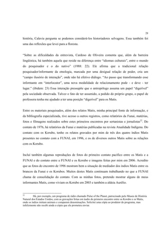 28

história, Calavia pergunta se podemos considerá-los historiadores selvagens. Essa também foi
uma das reflexões que levei para a floresta.


“Sobre as dificuldades da entrevista, Cardoso de Oliveira comenta que, além da barreira
lingüística, há também aquela que reside na diferença entre “idiomas culturais”, entre o mundo
do pesquisador e o do nativo” (1988: 22). Ele afirma que a tradicional relação
pesquisador/informante da etnologia, marcada por uma desigual relação de poder, cria um
“campo ilusório de interação”, onde não há efetivo diálogo. “Ao passo que transformando esse
informante em “interlocutor”, uma nova modalidade de relacionamento pode - e deve - ter
lugar.” (ibidem: 23) Essa interação pressupõe que o antropólogo assuma um papel “digerível”
pela sociedade observada. Talvez o fato de ter assumido, a pedido do próprio grupo, o papel de
professora tenha me ajudado a ter uma posição “digerível” para os Matis.


Entre os materiais pesquisados, além dos relatos Matis, minha principal fonte de informação, e
da bibliografia especializada, tive acesso a outros registros, como relatórios da Funai, matérias,
fotos e filmagens realizados sobre estes primeiros encontros por sertanistas e jornalistas22. Do
contato de 1976, há relatórios da Funai e matérias publicadas na revista Atualidade Indígena. Do
contato com os Korubo, tenho os relatos gravados por mim de três dos quatro índios Matis
presentes no contato com a FUNAI, em 1996, e os de diversos outros Matis sobre as relações
com os Korubo.


Incluí também algumas reproduções de fotos do primeiro contato pacífico entre os Matis e a
FUNAI e do contato entre a FUNAI e os Korubo e imagens feitas por mim em 2006. Acredito
que as fotos do encontro de 1996 mostram bem a situação de mediador dos índios Matis entre os
brancos da Funai e os Korubos. Muitos destes Matis continuam trabalhando no que a FUNAI
chama de consolidação do contato. Com as minhas fotos, pretendo mostrar alguns de meus
informantes Matis, como viviam os Korubo em 2003 e também a aldeia Aurélio.


22
         Há, por exemplo, um programa de rádio chamado Pulse of the Planet, patrocinado pelo Museu de História
Natural dos Estados Unidos, com as gravações feitas em áudio do primeiro encontro entre os Korubo e os Matis,
onde os índios imitam animais e comparam denominações. Solicitei uma cópia ao produtor do programa, mas
infelizmente não recebi ainda a cópia que ele prometeu enviar.
 