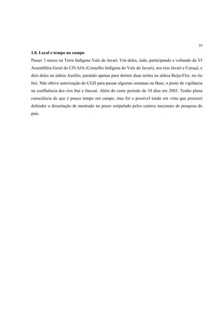 29

1.8. Local e tempo no campo
Passei 3 meses na Terra Indígena Vale do Javari. Um deles, indo, participando e voltando da VI
Assembléia Geral do CIVAJA (Conselho Indígena do Vale do Javari), nos rios Javari e Curuçá, e
dois deles na aldeia Aurélio, parando apenas para dormir duas noites na aldeia Beija-Flor, no rio
Ituí. Não obtive autorização do CGII para passar algumas semanas na Base, o posto de vigilância
na confluência dos rios Ituí e Itacoaí. Além do curto período de 10 dias em 2003. Tenho plena
consciência de que é pouco tempo em campo, mas foi o possível tendo em vista que procurei
defender a dissertação de mestrado no prazo estipulado pelos centros nacionais de pesquisa do
país.
 
