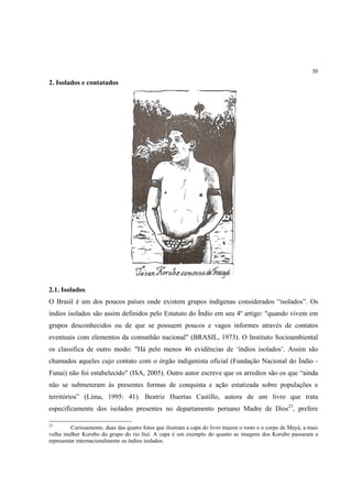 30

2. Isolados e contatados




2.1. Isolados
O Brasil é um dos poucos países onde existem grupos indígenas considerados “isolados”. Os
índios isolados são assim definidos pelo Estatuto do Índio em seu 4º artigo: "quando vivem em
grupos desconhecidos ou de que se possuem poucos e vagos informes através de contatos
eventuais com elementos da comunhão nacional" (BRASIL, 1973). O Instituto Socioambiental
os classifica de outro modo: "Há pelo menos 46 evidências de ‘índios isolados’. Assim são
chamados aqueles cujo contato com o órgão indigenista oficial (Fundação Nacional do Índio -
Funai) não foi estabelecido" (ISA, 2005). Outro autor escreve que os arredios são os que “ainda
não se submeteram às presentes formas de conquista e ação estatizada sobre populações e
territórios” (Lima, 1995: 41). Beatriz Huertas Castillo, autora de um livro que trata
especificamente dos isolados presentes no departamento peruano Madre de Dios23, prefere

23
         Curiosamente, duas das quatro fotos que ilustram a capa do livro trazem o rosto e o corpo de Mayá, a mais
velha mulher Korubo do grupo do rio Ituí. A capa é um exemplo do quanto as imagens dos Korubo passaram a
representar internacionalmente os índios isolados.
 