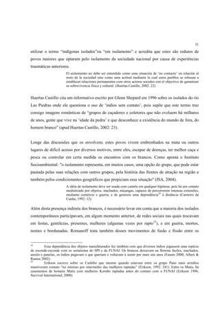 31

utilizar o termo “indígenas isolados”ou “em isolamento” e acredita que estes são redutos de
povos maiores que optaram pelo isolamento da sociedade nacional por causa de experiências
traumáticas anteriores.
                       El aislamiento no debe ser entendido como uma situación de ‘no contacto’ en relación al
                       resto de la sociedad sino como uma actitud mediante la cual estos pueblos se rehusan a
                       establecer relaciones permanentes com otros actores sociales con el objectivo de garantizar
                       su sobrevivencia física y cultural. (Huertas Castillo, 2002: 22)


Huertas Castillo cita um informativo escrito por Glenn Shepard em 1996 sobre os isolados do rio
Las Piedras onde ele questiona o uso de ‘índios sem contato’, pois supõe que este termo traz
consigo imagens românticas de “grupos de caçadores e coletores que não evoluem há milhares
de anos, gente que vive na ‘idade da pedra’ e que desconhece a existência do mundo de fora, do
homem branco” (apud Huertas Castillo, 2002: 23).


Longe das discussões que os envolvem, estes povos vivem embrenhados na mata ou outros
lugares de difícil acesso por diversos motivos, entre eles, escapar de doenças, ter melhor caça e
pesca ou controlar em certa medida os encontros com os brancos. Como aponta o Instituto
Socioambiental: "o isolamento representa, em muitos casos, uma opção do grupo, que pode estar
pautada pelas suas relações com outros grupos, pela história das frentes de atração na região e
também pelos condicionantes geográficos que propiciam essa situação" (ISA, 2004).
                       A idéia de isolamento deve ser usada com cautela em qualquer hipótese, pois há um contato
                       mediatizado por objetos, machados, miçangas, capazes de percorrerem imensas extensões,
                       mediante comércio e guerra, e de gerarem uma dependência24 à distância (Carneiro da
                       Cunha, 1992: 12).

Além desta presença indireta dos brancos, é necessário levar em conta que a maioria dos isolados
contemporâneos participavam, em algum momento anterior, de redes sociais nas quais trocavam
em festas, gentilezas, presentes, mulheres (algumas vezes por rapto25), e em guerra, mortos,
nomes e bordunadas. Romanoff trata também desses movimentos de fusão e fissão entre os


24
         Essa dependência dos objetos manufaturados fez também com que diversos índios jogassem uma espécie
de esconde-esconde com os sertanistas do SPI e da FUNAI. Os brancos deixavam na floresta facões, machados,
anzóis e panelas, os índios pegavam o que queriam e voltavam a sumir por mais uns anos (Fausto 2000; Albert &
Ramos 2002).
25
         Erikson escreve sobre os Cashibo que mesmo quando estavam entre os grupo Pano mais arredios
mantiveram contato “no mínimo por intermédio das mulheres raptadas” (Erikson, 1992: 241). Entre os Matis, há
casamentos de homens Matis com mulheres Korubo raptadas antes do contato com a FUNAI (Erikson 1996;
Survival International, 2000).
 