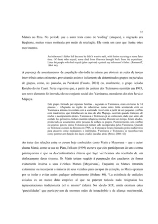 32

Matsés no Peru. No período que o autor trata como de ‘raiding’ (ataques), a migração era
freqüente, muitas vezes motivada por medo de retaliação. Ele conta um caso que ilustra estes
movimentos.

                    An informant’s father left because he didn’t want to raid, with fusion occuring at some later
                    time. Of those who stayed, some died from illnesses brought back from the expedition.
                    Later the people who had stayed (plus captives) rejoined my informant’s father. (Romanoff,
                    1984: 46)

A presença de assentamentos de população não-índia terminou por obstruir as redes de trocas
inter-tribais antes existentes, provocando assim o isolamento de determinados grupos ou parcelas
de grupos, como, no passado, os Parakanã (Fausto, 2001) ou, atualmente, o grupo isolado
Korubo do rio Coari. Perez registrou que, a partir do contato dos Txitonawa ocorrido em 1995,
um novo elemento foi introduzido no conjunto social dos Yaminawa, moradores dos rios Juruá e
Mapuya.
                    Este grupo, formado por algumas famílias – segundo os Yaminawa, eram em torno de 34
                    pessoas – refugiadas na região de cabeceiras, como antes tinha acontecido com os
                    Yaminawa, entrou em contato com a sociedade envolvente a partir de um pequeno conflito
                    com madeireiros que trabalhavam na área do alto Mapuya, ocorrido quando tratavam de
                    roubar o acampamento destes. Yaminawa e Txitonawa já se conheciam, dado que, antes do
                    contato dos primeiros, tinham mantido relações estreitas. Durante um tempo, foram aliados,
                    produzindo-se casamentos entre pessoas de ambos os grupos. Posteriormente, um conflito
                    os separou; porém, vários Txitonawa já tinham sido incorporados pelos Yaminawa. Quando
                    os Txitonawa saíram da floresta em 1995, os Yaminawa foram chamados pelos madeireiros
                    para atuarem como mediadores e intérpretes. Yaminawa e Txitonawa se reconheceram
                    como parentes em função dos laços criados décadas atrás. (Perez, 2006: 42)


Ao tratar das relações entre os povos hoje conhecidos como Matis e Mayoruna – que o autor
chama Matsé, como se usa no Peru, Erikson (1999) escreve que eles participavam de um sistema
panmayoruna e que as descontinuidades étnicas que hoje verificamos são resultado de um
deslocamento deste sistema. Os Matis teriam reagido à penetração dos caucheros de forma
exatamente inversa a seus vizinhos Matses [Mayorunas]. Enquanto os Matses tentaram
exterminar ou incorporar a maioria de seus vizinhos para escapar da extinção, os Matis optaram
por se isolar e evitar assim qualquer enfrentamento (ibidem: 80). “La existência de unidades
aisladas es un nuevo dato empírico al que no parecen todavía nada resignadas las
representaciones tradicionales del sí mismo” (idem). No século XIX, ainda existiam estas
‘parcialidades’ que participavam de enormes redes de intercâmbio e de aliança matrimonial,
 