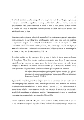 34

A realidade dos isolados não corresponde a do imaginário muito difundido pela imprensa de
povos que vivem na idade da pedra ou em situação prístina. Entre os Korubo mesmo, um menino
que conheci em 2003, quando tinha mais ou menos 11 anos de idade, possuía diversos pedaços
de chumbo sob a pele, na pálpebra e em outros lugares do corpo, resultado de encontro com
portadores de arma de fogo.


Há ainda casos de isolamento solitário, de quem sobreviveu a massacres ou que, por algum outro
motivo, se separou de sua tribo e viveu sozinho durante muitos anos, como agora em Rondônia
na região do rio Guaporé o índio conhecido como “o homem do buraco”, com o qual desde 1996
a Funai tenta sem sucesso manter contato (Possuelo, 2005, comunicação pessoal), e Karapiru, o
Awá Guajá que durante 10 anos viveu como ermitão até aceitar conviver com os brancos a partir
de 1988 (ISA 2005; Survival International, 2000: 31).


Os isolados também não são exemplares vivos de como os índios viviam no tempo da chegada
de Colombo ou Cabral. Com base em pesquisas arqueológicas, Anna Roosevelt nega teorias de
sociobiólogos que sugerem que alguns povos das terras baixas possam ser usados como
exemplos do Paleolítico, por exemplo. Roosevelt acredita que os “forrageiros” das terras baixas
foram precedidos não por caçadores coletores ou culturas que não produziam cerâmica.
                    The process by which these people subsequently lost population, increased their mobility,
                    stopped making pottery, and lessened their reliance on farming appears to have been an
                    adaptation to the disruptions caused by conquest, missionization, colonization, and national
                    development. (Roosevelt, 1998: 201)


Alguns destes povos forrageiros “are refugees from war or harassment and live on the run in
very small groups; they frequently cannot maintain gardens under these conditions and must live
off gathered resources or the theft of others’ produce” (ibidem: 201). Ela conclui que eles se
adaptaram em relação à nova paisagem política; as mudanças de organização, subsistência,
tecnologia de moradia e arte seriam uma resposta à presença de outros povos e ao conseqüente
estresse e privação que os índios suportaram (id. ibidem: 206).


Em uma conferência intitulada ‘Man, the Hunter’, realizada em 1966, Lathrap também criticou
os que consideravam os povos caçadores-coletores contemporâneos como análogos etnográficos
 