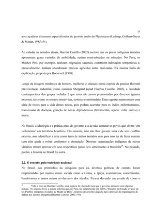 35

aos caçadores altamente especializados do período tardio do Pleistoceno (Lathrap, Gebhart-Sayer
& Mester, 1985: 54).


Ao estudar os isolados atuais, Huertas Castillo (2002) escreve que os povos indígenas isolados
apresentam graus variados de mobilidade, seriam semi-nômades ou nômades. No Peru, os
Mashco Piro, por exemplo, realizam migrações sazonais, constróem habitações temporárias e,
provavelmente, tenham abandonado práticas agrícolas antes realizadas. Na mesma linha de
explicação, proposta por Roosevelt (1998).


Longe da imagem romântica de homens, mulheres e crianças numa espécie de paraíso florestal
pré-revolução industrial, como comenta Sheppard (apud Huertas Castillo, 2002), a realidade
contemporânea dos grupos isolados é que estes são povos pressionados por diversos agentes
externos, tais como os setores extrativista, turístico e missionário. Estes agentes representam uma
série de riscos para a vida destes povos, pois podem acarretar para os índios enfrentamentos,
transmissão de doenças, geração de novas dependências (ferramentas, açúcar, entre outros) e
morte.


No Brasil, a ideologia e a prática atual do governo é a de não-contatar os povos que vivem ‘em
isolamento’ em território brasileiro. Obviamente, isto não lhes garante uma vida sem conflito
externo, mas identificar a área como terra de índios isolados sem para isso ter de fazer contato
com eles ajuda a evitar confrontos e destruição. Diversas organizações indígenas de países
vizinhos tentam aprovar em seus respectivos países leis semelhantes à brasileira28. No passado,
porém, a história no Brasil foi outra.


2.2. O contato, pela sociedade nacional
No Brasil, dos primórdios da conquista para cá, diversas políticas de contato foram
empreendidas por muitos atores sociais como a Coroa, a Igreja, aventureiros, comerciantes,
bandeirantes e tantos outros no decorrer dos séculos. Ficarei devendo um estudo de como o

28
         Vide o livro de Huertas Castillo, uma espécie de chamado para que o governo peruano tome alguma
atitude. No mesmo livro, a autora informa que, no Peru, foi estabelecida em 2002 a “Reserva do Estado a Favor de
los Pueblos Indigenas Aislados de Madre de Dios”, resposta do governo daquele país à pressão de organizações de
defesa dos direitos indígenas (Huertas Castillo, 2002: 193).
 